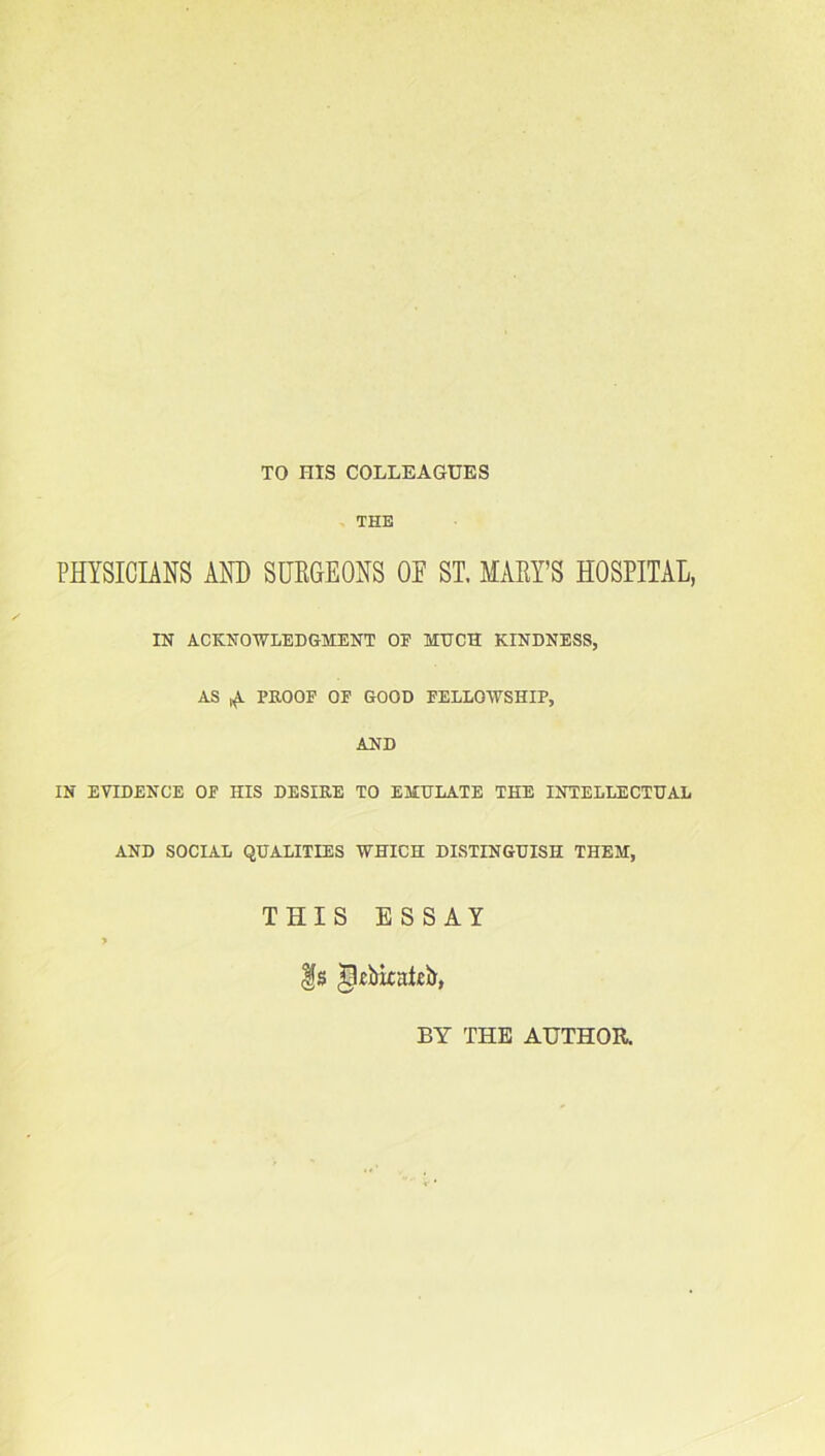 TO HIS COLLEAGUES THE PHYSICIANS AND SURGEONS OF ST. MARY’S HOSPITAL, IN ACKNOWLEDGMENT OF MUCH KINDNESS, AS ^ PROOF OF GOOD FELLOWSHIP, AND IN EVIDENCE OF HIS DESIRE TO EMULATE THE INTELLECTUAL AND SOCIAL QUALITIES WHICH DISTINGUISH THEM, THIS ESSAY Is ^kbkakb, BY THE AUTHOR.