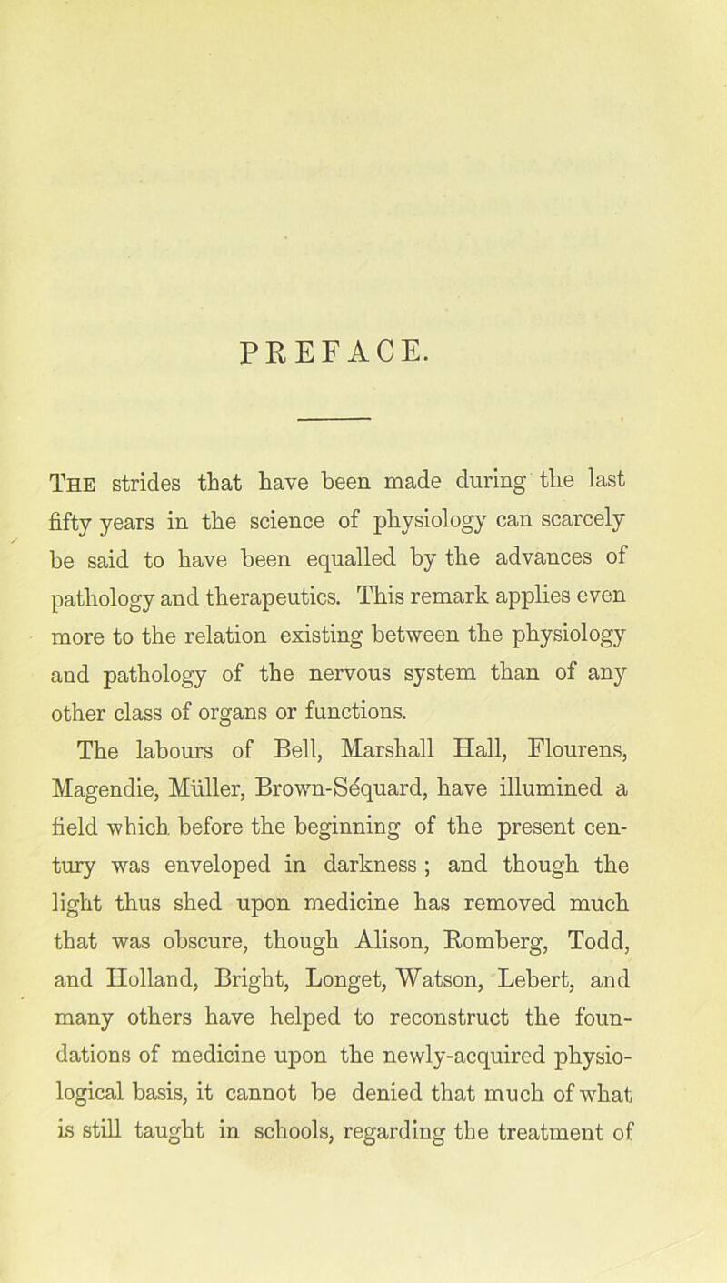 PREFACE. The strides that have been made during the last fifty years in the science of physiology can scarcely be said to have been equalled by the advances of pathology and therapeutics. This remark applies even more to the relation existing between the physiology and pathology of the nervous system than of any other class of organs or functions. The labours of Bell, Marshall Hall, Flourens, Magendie, Muller, Brown-Sequard, have illumined a field which, before the beginning of the present cen- tury was enveloped in darkness ; and though the light thus shed upon medicine has removed muck that was obscure, though Alison, Romberg, Todd, and Holland, Bright, Longet, Watson, Lebert, and many others have helped to reconstruct the foun- dations of medicine upon the newly-acquired physio- logical basis, it cannot be denied that much of what is still taught in schools, regarding the treatment of