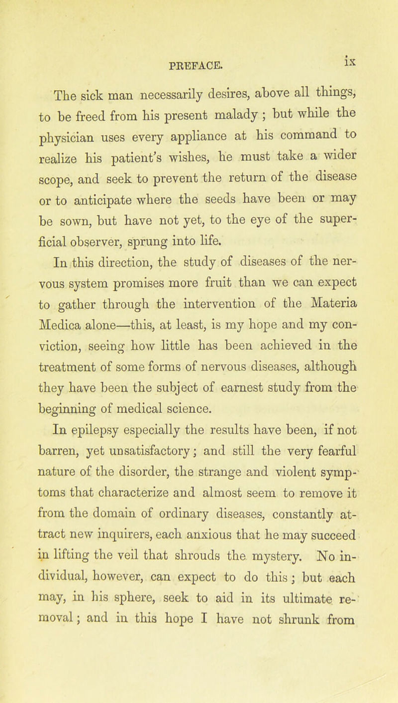 The sick man necessarily desires, above all things, to be freed from his present malady ; but while the physician uses every appliance at his command to realize his patient’s wishes, he must take a wider scope, and seek to prevent the return of the disease or to anticipate where the seeds have been or may be sown, but have not yet, to the eye of the super- ficial observer, sprung into life. In this direction, the study of diseases of the ner- vous system promises more fruit than we can expect to gather through the intervention of the Materia Medica alone—this, at least, is my hope and my con- viction, seeing how little has been achieved in the treatment of some forms of nervous diseases, although they have been the subject of earnest study from the beginning of medical science. In epilepsy especially the results have been, if not barren, yet unsatisfactory; and still the very fearful nature of the disorder, the strange and violent symp- toms that characterize and almost seem to remove it from the domain of ordinary diseases, constantly at- tract new inquirers, each anxious that he may succeed in lifting the veil that shrouds the mystery. No in- dividual, however, can expect to do this; but each may, in his sphere, seek to aid in its ultimate re- moval ; and in this hope I have not shrunk from