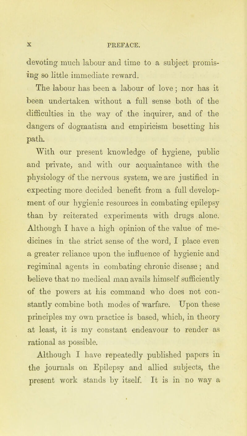 devoting much labour and time to a subject promis- ing so little immediate reward. The labour has been a labour of love ; nor has it been undertaken without a full sense both of the difficulties in the way of the inquirer, and of the dangers of dogmatism and empiricism besetting his path. With our present knowledge of hygiene, public and private, and with our acquaintance with the physiology of the nervous system, we are justified in expecting more decided benefit from a full develop- ment of our hygienie resources in combating epilepsy than by reiterated experiments with drugs alone. Although I have a high opinion of the value of me- dicines in the strict sense of the word, I place even a greater reliance upon the influence of hygienic and regiminal agents in combating chronic disease; and believe that no medical man avails himself sufficiently of the powers at his command who does not con- stantly combine both modes of warfare. Upon these principles my own practice is based, which, in theory at least, it is my constant endeavour to render as rational as possible. Although I have repeatedly published papers in the journals on Epilepsy and allied subjects, the present work stands by itself. It is in no way a