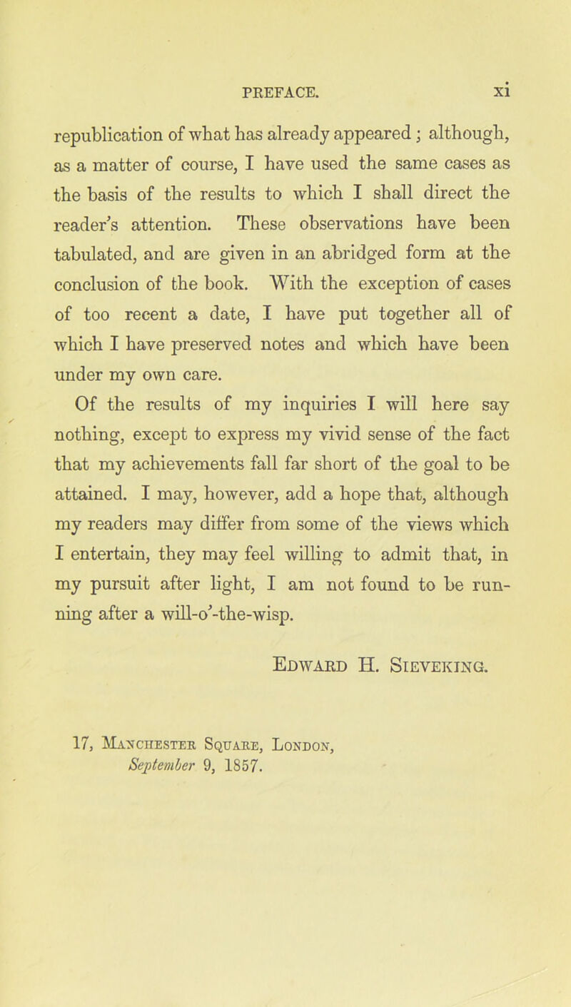 republication of what has already appeared; although, as a matter of course, I have used the same cases as the basis of the results to which I shall direct the reader's attention. These observations have been tabulated, and are given in an abridged form at the conclusion of the book. With the exception of cases of too recent a date, I have put together all of which I have preserved notes and which have been under my own care. Of the results of my inquiries I will here say nothing, except to express my vivid sense of the fact that my achievements fall far short of the goal to be attained. I may, however, add a hope that, although my readers may differ from some of the views which I entertain, they may feel willing to admit that, in my pursuit after light, I am not found to be run- ning after a will-o'-the-wisp. Edward H. Sieveking. 17, Manchester Square, London, September 9, 1857.