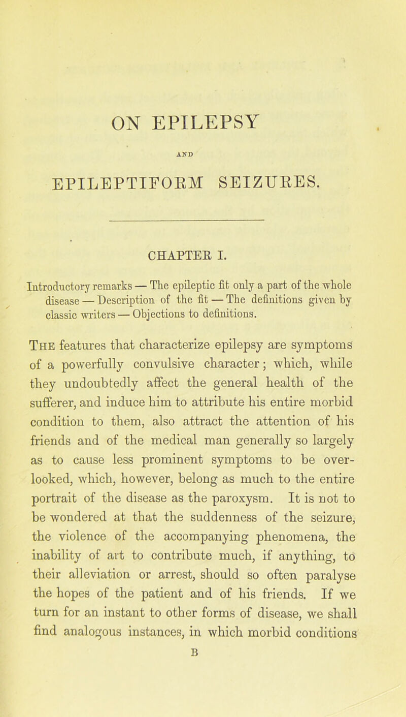 AND EPILEPTIFORM SEIZURES. CHAPTER I. Introductory remarks — The epileptic fit only a part of the whole disease — Description of the fit — The definitions given by classic writers — Objections to definitions. The features that characterize epilepsy are symptoms of a powerfully convulsive character; which, while they undoubtedly affect the general health of the sufferer, and induce him to attribute his entire morbid condition to them, also attract the attention of his friends and of the medical man generally so largely as to cause less prominent symptoms to be over- looked, which, however, belong as much to the entire portrait of the disease as the paroxysm. It is not to be wondered at that the suddenness of the seizure, the violence of the accompanying phenomena, the inability of art to contribute much, if anything, to their alleviation or arrest, should so often paralyse the hopes of the patient and of his friends. If we turn for an instant to other forms of disease, we shall find analogous instances, in which morbid conditions B