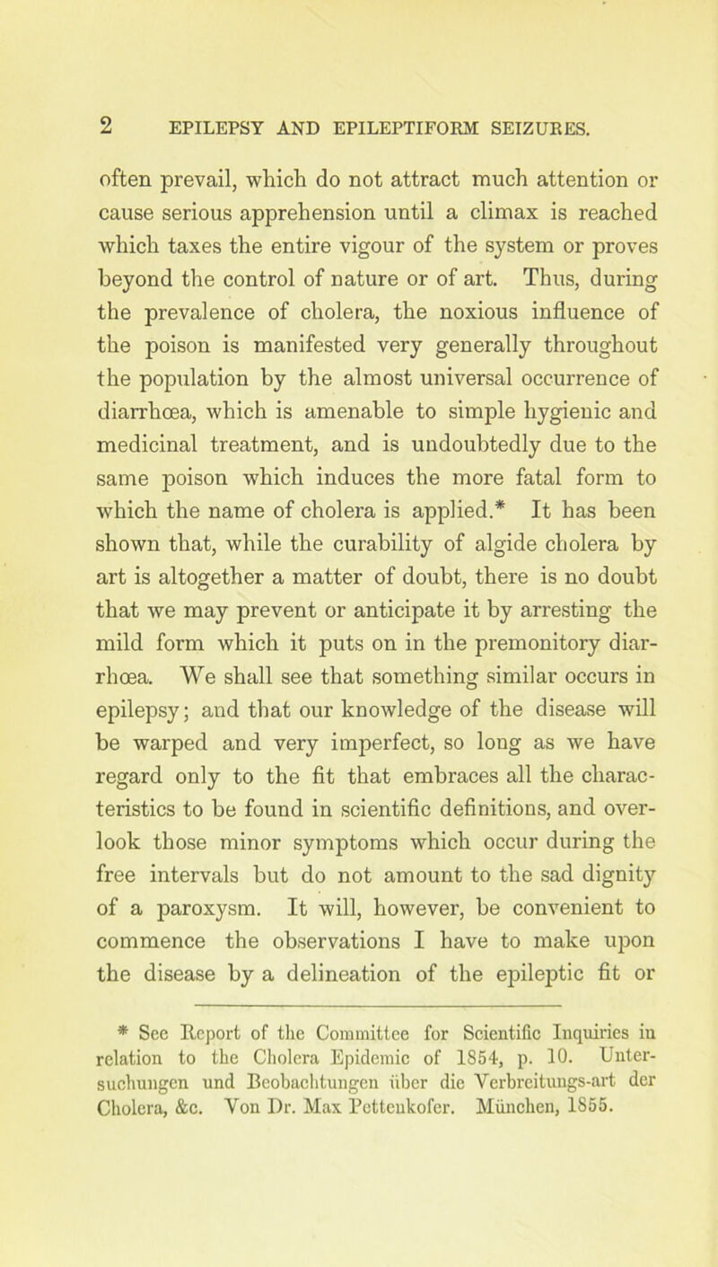 often prevail, which do not attract much attention or cause serious apprehension until a climax is reached which taxes the entire vigour of the system or proves beyond the control of nature or of art. Thus, during the prevalence of cholera, the noxious influence of the poison is manifested very generally throughout the population by the almost universal occurrence of diarrhoea, which is amenable to simple hygienic and medicinal treatment, and is undoubtedly due to the same poison which induces the more fatal form to which the name of cholera is applied.* It has been shown that, while the curability of algide cholera by art is altogether a matter of doubt, there is no doubt that we may prevent or anticipate it by arresting the mild form which it puts on in the premonitory diar- rhoea. We shall see that something similar occurs in epilepsy; and that our knowledge of the disease will be warped and very imperfect, so long as we have regard only to the fit that embraces all the charac- teristics to be found in scientific definitions, and over- look those minor symptoms which occur during the free intervals but do not amount to the sad dignity^- of a paroxysm. It will, however, be convenient to commence the observations I have to make upon the disease by a delineation of the epileptic fit or * See Report of the Committee for Scientific Inquiries in relation to the Cholera Epidemic of 1854, p. 10. Unter- suchungen und Beobachtungen liber die Yerhreitungs-art der Cholera, &c. Yon Dr. Max Petteukofer. Munchen, 1855.