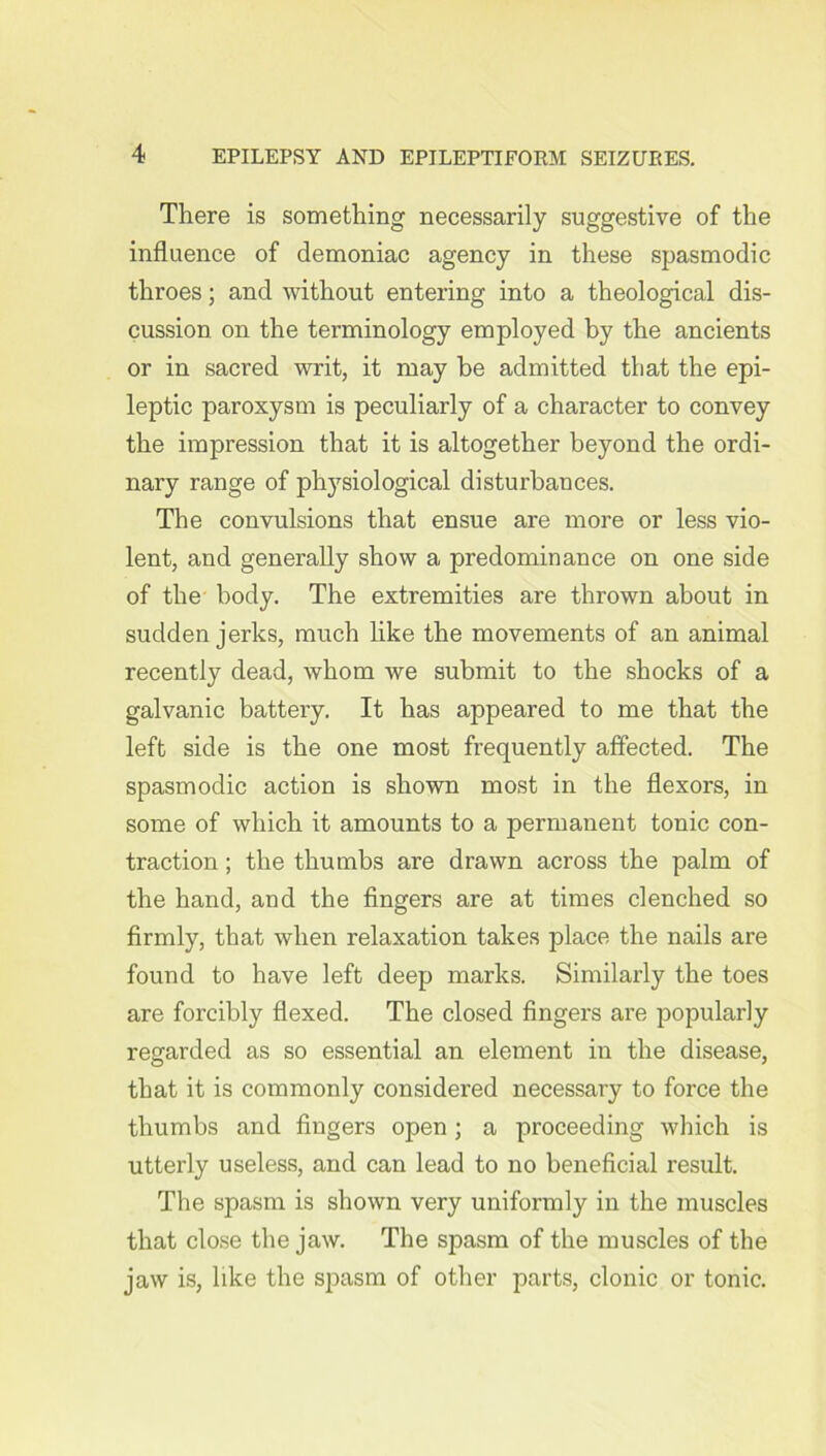 There is something necessarily suggestive of the influence of demoniac agency in these spasmodic throes; and without entering into a theological dis- cussion on the terminology employed by the ancients or in sacred writ, it may be admitted that the epi- leptic paroxysm is peculiarly of a character to convey the impression that it is altogether beyond the ordi- nary range of physiological disturbances. The convulsions that ensue are more or less vio- lent, and generally show a predominance on one side of the body. The extremities are thrown about in sudden jerks, much like the movements of an animal recently dead, whom we submit to the shocks of a galvanic battery. It has appeared to me that the left side is the one most frequently affected. The spasmodic action is shown most in the flexors, in some of which it amounts to a permanent tonic con- traction ; the thumbs are drawn across the palm of the hand, and the fingers are at times clenched so firmly, that when relaxation takes place the nails are found to have left deep marks. Similarly the toes are forcibly flexed. The closed fingers are popularly regarded as so essential an element in the disease, that it is commonly considered necessary to force the thumbs and fingers open; a proceeding which is utterly useless, and can lead to no beneficial result. The spasm is shown very uniformly in the muscles that close the jaw. The spasm of the muscles of the jaw is, like the spasm of other parts, clonic or tonic.