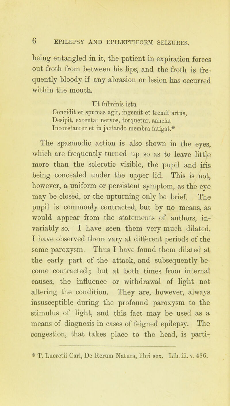 being entangled in it, the patient in expiration forces out froth from between his lips, and the froth is fre- quently bloody if any abrasion or lesion has occurred within the mouth. Ut fulminis ictu Concidit et spumas agit, ingemit et tremit artus, Desipit, extentat nervos, torquetur, anlielat Ineonstanter et in jactando membra fatigat.* The spasmodic action is also shown in the eyes, which are frequently turned up so as to leave little more than the sclerotic visible, the pupil and iris being concealed under the upper lid. This is not, however, a uniform or persistent symptom, as the eye may be closed, or the upturning only be brief. The pupil is commonly contracted, but by no means, as would appear from the statements of authors, in- variably so. I have seen them very much dilated. I have observed them vary at different periods of the same paroxysm. Thus I have found them dilated at the early part of the attack, and subsequently be- come contracted; but at both times from internal causes, the influence or withdrawal of light not altering the condition. They are, however, always insusceptible during the profound paroxysm to the stimulus of light, and this fact may be used as a means of diagnosis in cases of feigned epilepsy. The congestion, that takes place to the head, is parti- * T. Lucrctii Cari, De Rerum Natura, libri sex. Lib. iii. v. 4S6.