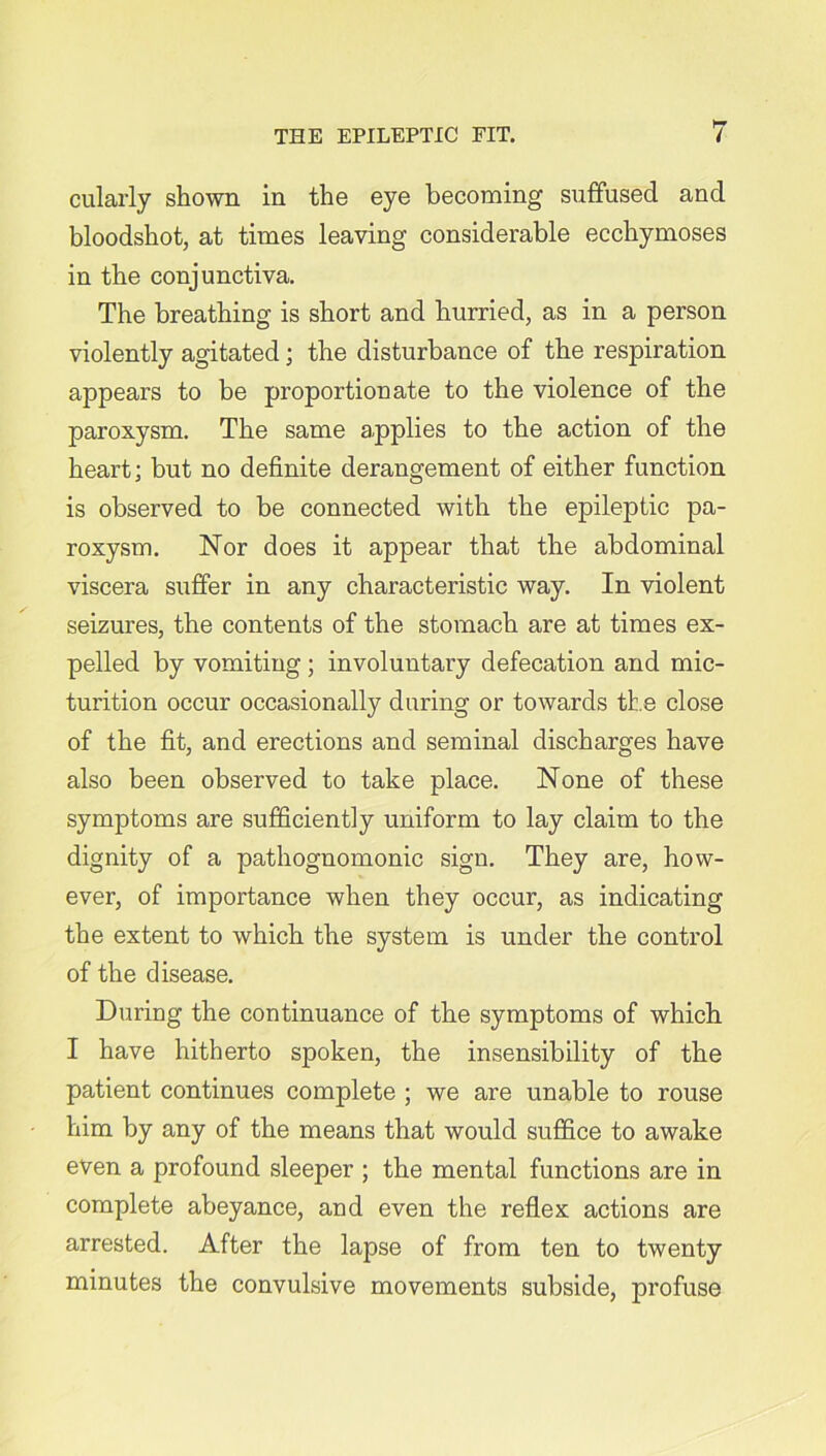 cularly shown in the eye becoming suffused and bloodshot, at times leaving considerable ecchymoses in the conjunctiva. The breathing is short and hurried, as in a person violently agitated; the disturbance of the respiration appears to be proportionate to the violence of the paroxysm. The same applies to the action of the heart; but no definite derangement of either function is observed to be connected with the epileptic pa- roxysm. Nor does it appear that the abdominal viscera suffer in any characteristic way. In violent seizures, the contents of the stomach are at times ex- pelled by vomiting ; involuntary defecation and mic- turition occur occasionally during or towards the close of the fit, and erections and seminal discharges have also been observed to take place. None of these symptoms are sufficiently uniform to lay claim to the dignity of a pathognomonic sign. They are, how- ever, of importance when they occur, as indicating the extent to which the system is under the control of the disease. During the continuance of the symptoms of which I have hitherto spoken, the insensibility of the patient continues complete ; we are unable to rouse him by any of the means that would suffice to awake even a profound sleeper ; the mental functions are in complete abeyance, and even the reflex actions are arrested. After the lapse of from ten to twenty minutes the convulsive movements subside, profuse