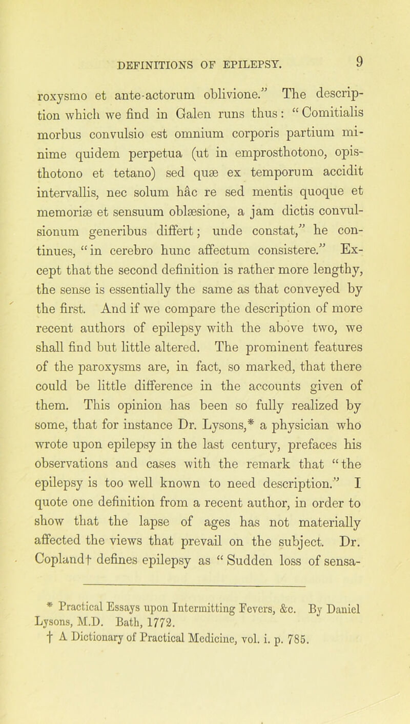 roxysmo et ante-actorum oblivione.” The descrip- tion which we find in Galen runs thus: “ Comitialis morbus convulsio est omnium corporis partium mi- nime quidem perpetua (ut in emprosthotono, opis- thotono et tetano) sed quse ex temporum accidit intervallis, nec solum hac re sed mentis quoque et memorise et sensuum oblsesione, a jam dictis convul- sionum generibus difFert; unde constat/' he con- tinues, “in cerebro hunc affectum consistere.” Ex- cept that the second definition is rather more lengthy, the sense is essentially the same as that conveyed by the first. And if we compare the description of more recent authors of epilepsy with the above two, we shall find but little altered. The prominent features of the paroxysms are, in fact, so marked, that there could be little difference in the accounts given of them. This opinion has been so fully realized by some, that for instance Dr. Lysons,* a physician who wrote upon epilepsy in the last century, prefaces his observations and cases with the remark that “the epilepsy is too well known to need description.I quote one definition from a recent author, in order to show that the lapse of ages has not materially affected the views that prevail on the subject. Dr. Coplandf defines epilepsy as “ Sudden loss of sensa- * Practical Essays upon Intermitting Eevers, &c. By Daniel Lysons, M.D. Bath, 1772. f A Dictionary of Practical Medicine, vol. i. p. 785.