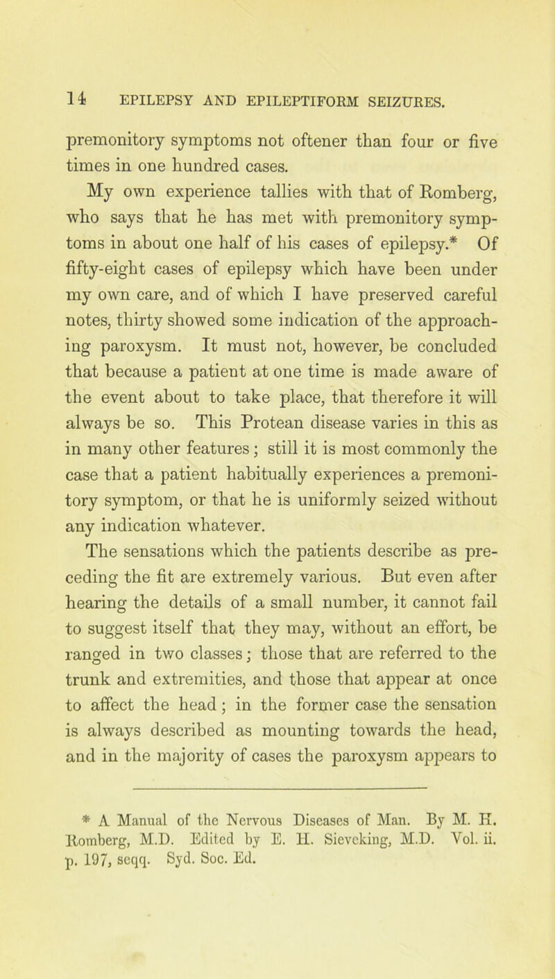 premonitory symptoms not oftener than four or five times in one hundred cases. My own experience tallies with that of Romberg, who says that he has met with premonitory symp- toms in about one half of his cases of epilepsy.* Of fifty-eight cases of epilepsy which have been under my own care, and of which I have preserved careful notes, thirty showed some indication of the approach- ing paroxysm. It must not, however, be concluded that because a patient at one time is made aware of the event about to take place, that therefore it will always be so. This Protean disease varies in this as in many other features; still it is most commonly the case that a patient habitually experiences a premoni- tory symptom, or that he is uniformly seized without any indication whatever. The sensations which the patients describe as pre- ceding the fit are extremely various. But even after hearing the details of a small number, it cannot fail to suggest itself that they may, without an effort, be ranged in two classes : those that are referred to the trunk and extremities, and those that appear at once to affect the head; in the former case the sensation is always described as mounting towards the head, and in the majority of cases the paroxysm appears to * A Manual of the Nervous Diseases of Man. By M. K. Itomberg, M.D. Edited by E. H. Sievcking, M.D. Yol. ii. p. 197, seqq. Syd. Soc. Ed.