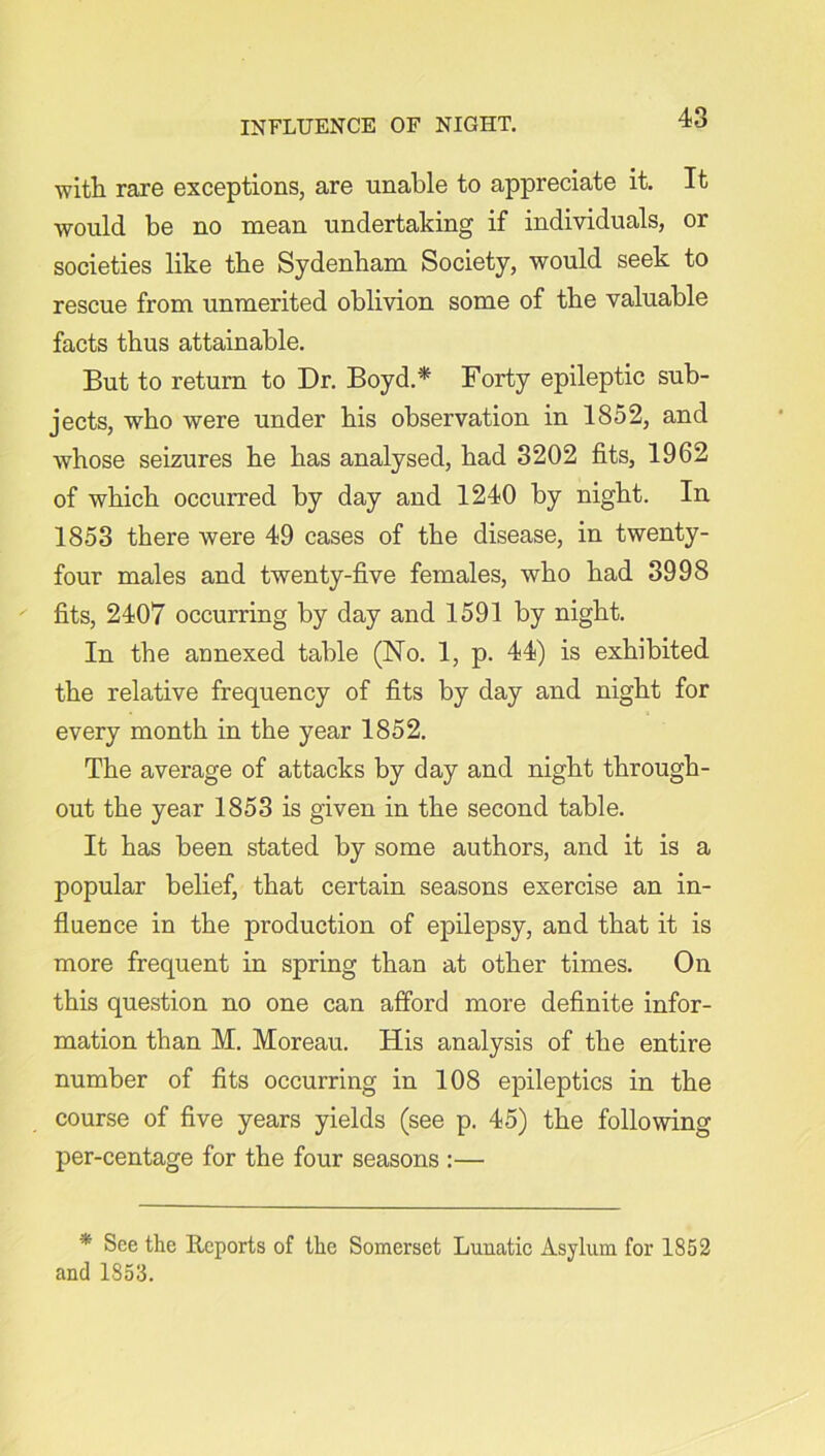 with rare exceptions, are unable to appreciate it. It would be no mean undertaking if individuals, or societies like the Sydenham Society, would seek to rescue from unmerited oblivion some of the valuable facts thus attainable. But to return to Dr. Boyd.* Forty epileptic sub- jects, who were under his observation in 1852, and whose seizures he has analysed, had 3202 fits, 1962 of which occurred by day and 1240 by night. In 1853 there were 49 cases of the disease, in twenty- four males and twenty-five females, who had 3998 fits, 2407 occurring by day and 1591 by night. In the annexed table (No. 1, p. 44) is exhibited the relative frequency of fits by day and night for every month in the year 1852. The average of attacks by day and night through- out the year 1853 is given in the second table. It has been stated by some authors, and it is a popular belief, that certain seasons exercise an in- fluence in the production of epilepsy, and that it is more frequent in spring than at other times. On this question no one can afford more definite infor- mation than M. Moreau. His analysis of the entire number of fits occurring in 108 epileptics in the course of five years yields (see p. 45) the following per-centage for the four seasons :— * See the Reports of the Somerset Lunatic Asylum for 1852 and 1853.