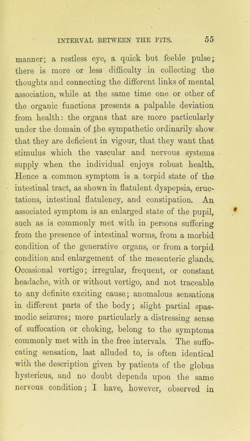 manner; a restless eye, a quick but feeble pulse; there is more or less difficulty in collecting the thoughts and connecting the different links of mental association, while at the same time one or other of the organic functions presents a palpable deviation from health: the organs that are more particularly under the domain of the sympathetic ordinarily show that they are deficient in vigour, that they want that stimulus which the vascular and nervous systems supply when the individual enjoys robust health. Hence a common symptom is a torpid state of the intestinal tract, as shown in flatulent dyspepsia, eruc- tations, intestinal flatulency, and constipation. An associated symptom is an enlarged state of the pupil, such as is commonly met with in persons suffering from the presence of intestinal worms, from a morbid condition of the generative organs, or from a torpid, condition and enlargement of the mesenteric glands. Occasional vertigo; irregular, frequent, or constant headache, with or without vertigo, and not traceable to any definite exciting cause; anomalous sensations in different parts of the body; slight partial spas- modic seizures; more particularly a distressing sense of suffocation or choking, belong to the symptoms commonly met with in the free intervals. The suffo- cating sensation, last alluded to, is often identical with the description given by patients of the globus hystericus, and no doubt depends upon the same nervous condition; I have, however, observed in