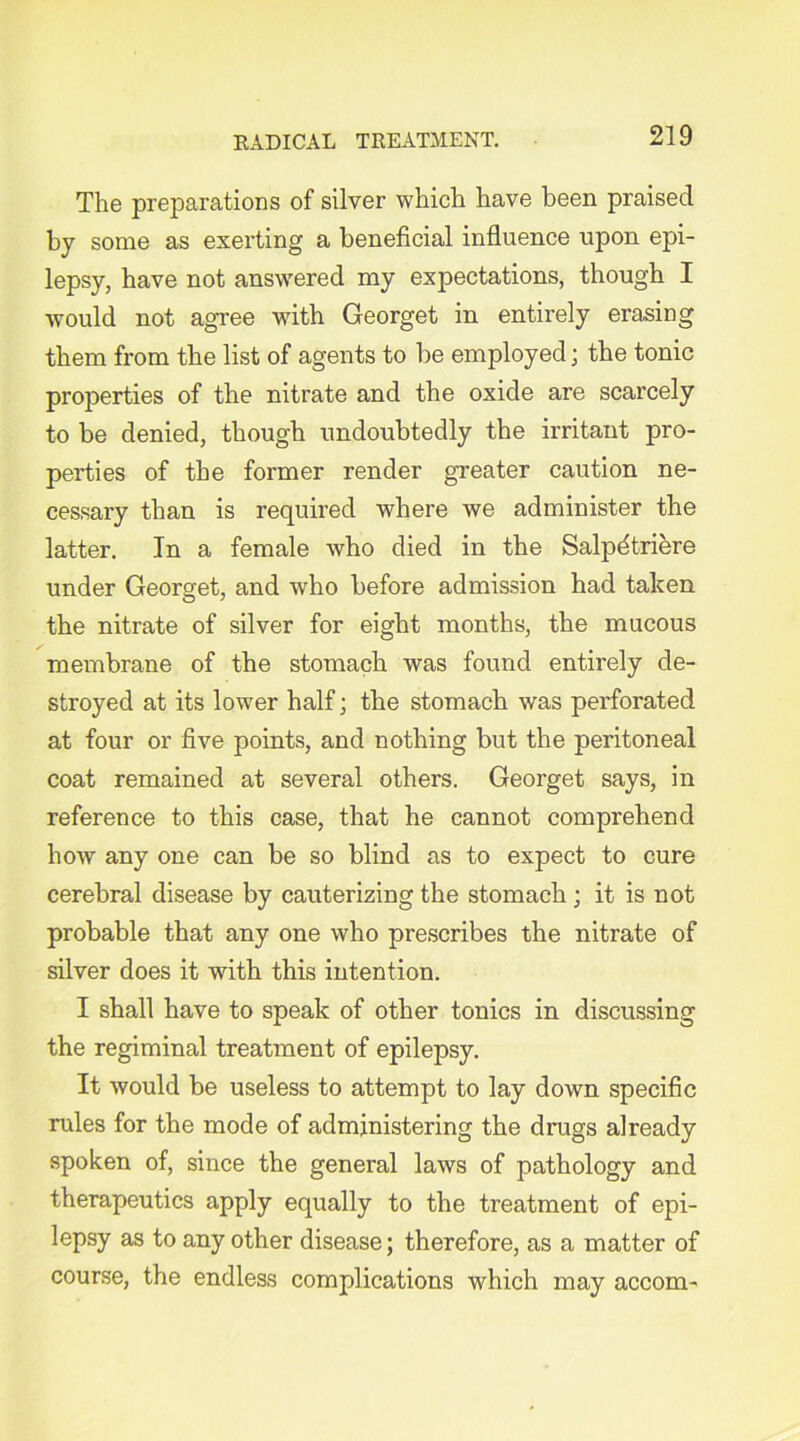 The preparations of silver which have been praised by some as exerting a beneficial influence upon epi- lepsy, have not answered my expectations, though I would not agree with Georget in entirely erasing them from the list of agents to be employed; the tonic properties of the nitrate and the oxide are scarcely to be denied, though undoubtedly the irritant pro- perties of the former render greater caution ne- cessary than is required where we administer the latter. In a female who died in the Salpdtriere under Georget, and who before admission had taken the nitrate of silver for eight months, the mucous membrane of the stomach was found entirely de- stroyed at its lower half • the stomach was perforated at four or five points, and nothing but the peritoneal coat remained at several others. Georget says, in reference to this case, that he cannot comprehend how any one can be so blind as to expect to cure cerebral disease by cauterizing the stomach ; it is not probable that any one who prescribes the nitrate of silver does it with this intention. I shall have to speak of other tonics in discussing the regiminal treatment of epilepsy. It would be useless to attempt to lay down specific rules for the mode of administering the drugs already spoken of, since the general laws of pathology and therapeutics apply equally to the treatment of epi- lepsy as to any other disease; therefore, as a matter of course, the endless complications which may accom-