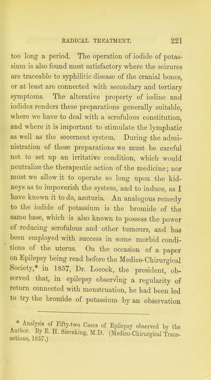 too long a period. The operation of iodide of potas- sium is also found most satisfactory where the seizures are traceable to syphilitic disease of the cranial hones, or at least are connected with secondary and tertiary symptoms. The alterative property of iodine and iodides renders these preparations generally suitable, where we have to deal with a scrofulous constitution, and where it is important to stimulate the lymphatic as well as the secernent system. During the admi- nistration of these preparations we must be careful not to set up an irritative condition, which would neutralize the therapeutic action of the medicine; nor must we allow it to operate so long upon the kid- neys as to impoverish the system, and to induce, as I have known it to do, azoturia. An analogous remedy to the iodide of potassium is the bromide of the same base, which is also known to possess the power of reducing scrofulous and other tumours, and has been employed with success in some morbid condi- tions of the uterus. On the occasion of a paper on Epilepsy being read before the Medico-Chirurgical Society,* in 1857, Dr. Locock, the president, ob- served that, in epilepsy observing a regularity of return connected with menstruation, he had been led to try the bromide of potassium by an observation * Analysis of Fifty-two Cases of Epilepsy observed by the Author. By E. H. Sieveking, M.D. (Medico-Chirurgical Trans- actions, 1857.)