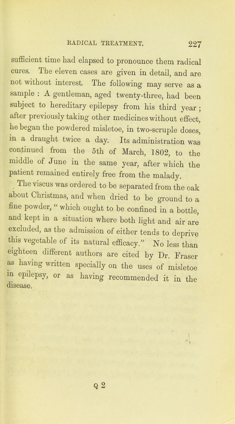 sufficient time had elapsed to pronounce them radical cures. The eleven cases are given in detail, and are not without interest. The following may serve as a sample : A gentleman, aged twenty-three, had been subject to hereditary epilepsy from his third year ; after previously taking other medicines without effect, he began the powdered misletoe, in two-scruple doses, in a draught twice a day. Its administration was continued from the 5th of March, 1802, to the middle of June in the same year, after which the patient remained entirely free from the malady. V ^e Ariscus was ordered to be separated from the oak about Christmas, and when dried to be ground to a fine powder, “ which ought to be confined in a bottle, and kept in a situation where both light and air are excluded, as the admission of either tends to deprive this vegetable of its natural efficacy/’ No less than eighteen different authors are cited by Dr. Fraser as having written specially on the uses of misletoe in epilepsy, or as having recommended it in the disease.