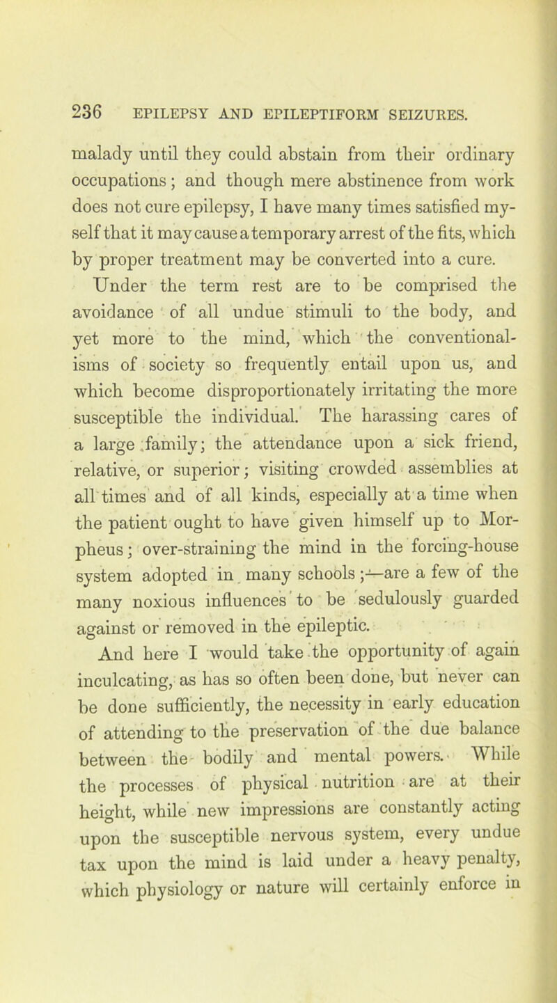 malady until they could abstain from their ordinary occupations ; and though mere abstinence from work does not cure epilepsy, I have many times satisfied my- self that it may cause a temporary arrest of the fits, which by proper treatment may be converted into a cure. Under the term rest are to be comprised the avoidance of all undue stimuli to the body, and yet more to the mind, which the conventional- isms of society so frequently entail upon us, and which become disproportionately irritating the more susceptible the individual. The harassing cares of a large family; the attendance upon a sick friend, relative, or superior; visiting crowded assemblies at all times and of all kinds, especially at a time when the patient ought to have given himself up to Mor- pheus ; over-straining the mind in the forcing-house system adopted in many schools are a few of the many noxious influences to be sedulously guarded against or removed in the epileptic. And here I would take the opportunity of again inculcating, as has so often been done, but never can be done sufficiently, the necessity in early education of attending to the preservation of the due balance between the bodily and mental powers.- While the processes of physical nutrition are at their height, while new impressions are constantly acting upon the susceptible nervous system, every undue tax upon the mind is laid under a heavy penalty, which physiology or nature will certainly enforce in