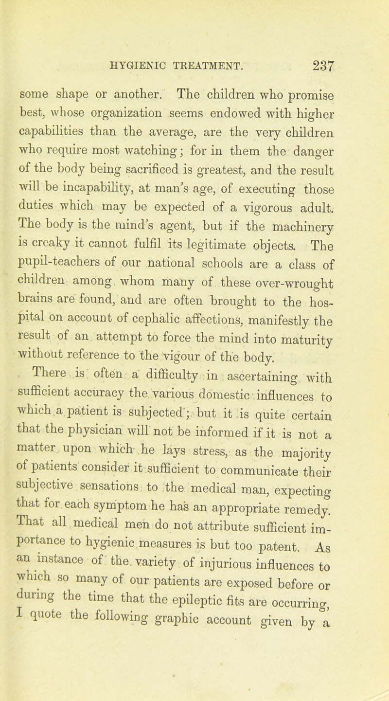 some shape or another. The children who promise best, whose organization seems endowed with higher capabilities than the average, are the very children who require most watching; for in them the danger of the body being sacrificed is greatest, and the result will be incapability, at man’s age, of executing those duties which may be expected of a vigorous adult. The body is the mind s agent, but if the machinery is creaky it cannot fulfil its legitimate objects. The pupil-teachers of our national schools are a class of children among whom many of these over-wrought brains are found, and are often brought to the hos- pital on account of cephalic affections, manifestly the result of an attemjit to force the mind into maturity without reference to the vigour of the body. There is often a difficulty in ascertaining with sufficient accuracy the various domestic influences to which a patient is subjected';, but it is quite certain that the physician will not be informed if it is not a matter upon which he lays stress, as the majority of patients consider it sufficient to communicate their subjective sensations to the medical man, expecting that for each symptom he has an appropriate remedy. That all medical men do not attribute sufficient im- portance to hygienic measures is but too patent. As an instance of the. variety of injurious influences to which so many of our patients are exposed before or during the time that the epileptic fits are occurring, I quote the following graphic account given by &a