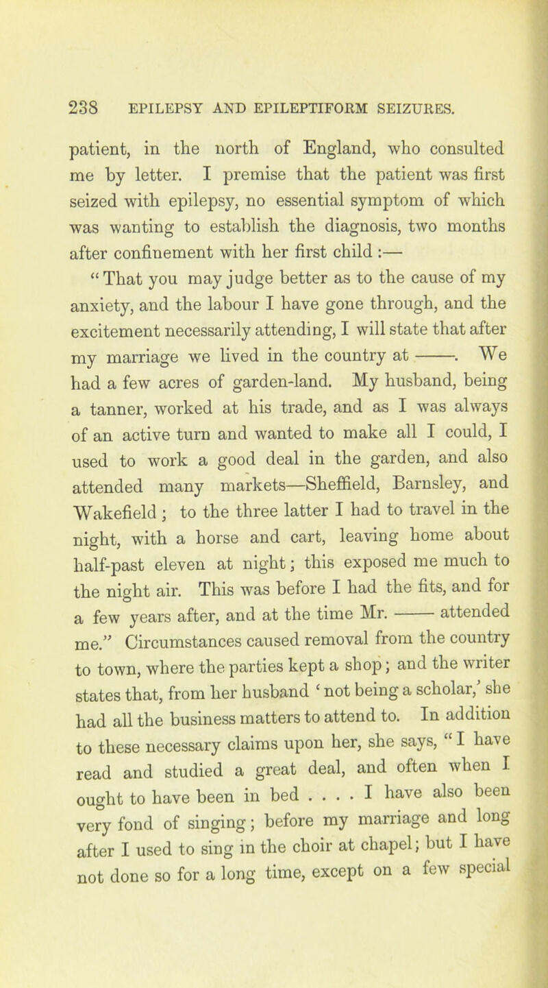 patient, in the north of England, who consulted me by letter. I premise that the patient was first seized with epilepsy, no essential symptom of which was wanting to establish the diagnosis, two months after confinement with her first child :— “ That you may judge better as to the cause of my anxiety, and the labour I have gone through, and the excitement necessarily attending, I will state that after my marriage we lived in the country at . We had a few acres of garden-land. My husband, being a tanner, worked at his trade, and as I was always of an active turn and wanted to make all I could, I used to work a good deal in the garden, and also attended many markets—Sheffield, Barnsley, and Wakefield ; to the three latter I had to travel in the night, with a horse and cart, leaving home about half-past eleven at night; this exposed me much to the night air. This was before I had the fits, and for a few years after, and at the time Mr. attended me.” Circumstances caused removal from the country to town, where the parties kept a shop; and the writer states that, from her husband ‘ not being a scholar/ she had all the business matters to attend to. In addition to these necessary claims upon her, she says, “ I have read and studied a great deal, and often when I ought to have been in bed .... I have also been very fond of singing; before my marriage and long after I used to sing in the choir at chapel; but I have not done so for a long time, except on a few special