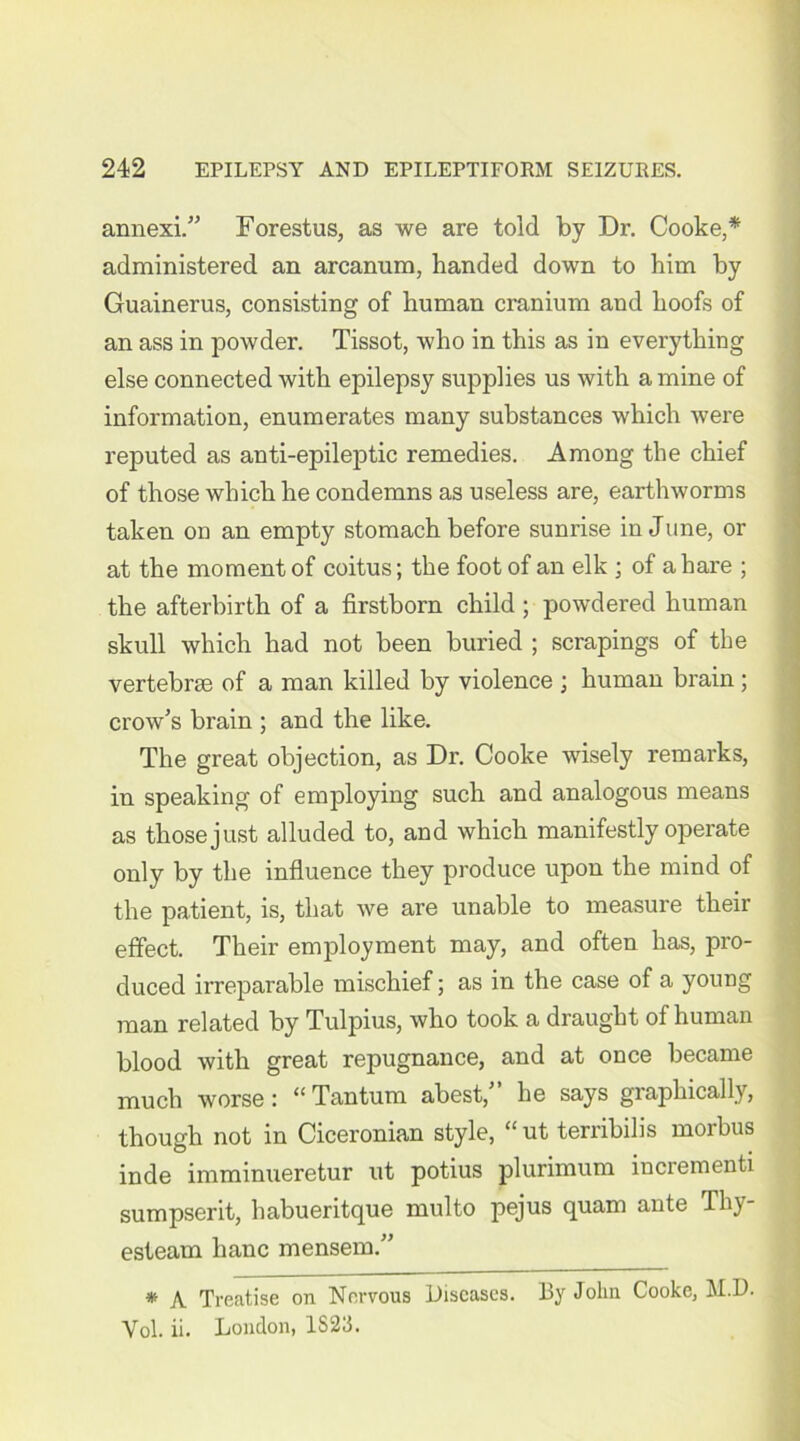 annexi.” Forestus, as we are told by Dr. Cooke,* administered an arcanum, handed down to him by Guainerus, consisting of human cranium and hoofs of an ass in powder. Tissot, who in this as in everything else connected with epilepsy supplies us with a mine of information, enumerates many substances which were reputed as anti-epileptic remedies. Among the chief of those which he condemns as useless are, earthworms taken on an empty stomach before sunrise in June, or at the moment of coitus; the foot of an elk ; of a hare ; the afterbirth of a firstborn child ; powdered human skull which had not been buried ; scrapings of the vertebrae of a man killed by violence ; human brain; crow's brain ; and the like. The great objection, as Dr. Cooke wisely remarks, in speaking of employing such and analogous means as those just alluded to, and which manifestly operate only by the influence they produce upon the mind of the patient, is, that we are unable to measure their effect. Their employment may, and often has, pro- duced irreparable mischief; as in the case of a young man related by Tulpius, who took a draught of human blood with great repugnance, and at once became much worse: “ Tantum abest,” he says graphically, though not in Ciceronian style, “ ut terribilis morbus inde imminueretur ut potius plurimum incrementi sumpserit, habueritque raulto pejus quam ante Thy- esteam hanc mensem.” * A Treatise on Nervous Diseases. By John Cooke, M.D. Yol. ii. London, 1S23.