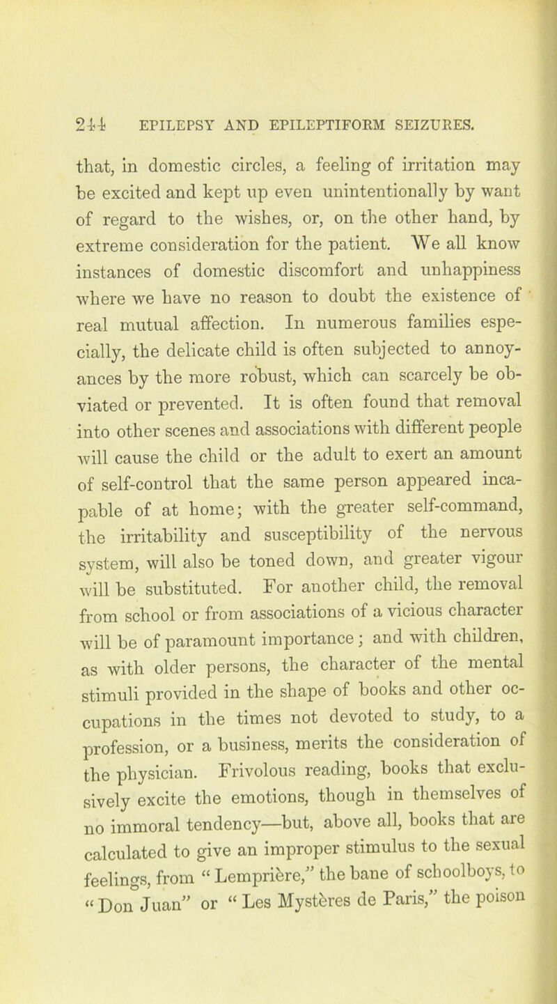 that, in domestic circles, a feeling of irritation may- be excited and kept up even unintentionally by want of regard to the wishes, or, on the other hand, by extreme consideration for the patient. We all know instances of domestic discomfort and unhappiness where we have no reason to doubt the existence of real mutual affection. In numerous families espe- cially, the delicate child is often subjected to annoy- ances by the more robust, which can scarcely be ob- viated or prevented. It is often found that removal into other scenes and associations with different people will cause the child or the adult to exert an amount of self-control that the same person appeared inca- pable of at home; with the greater self-command, the irritability and susceptibility of the nervous system, will also be toned down, and greater vigoiu will be substituted. For another child, the removal from school or from associations of a vicious character will be of paramount importance; and with children, as with older persons, the character of the mental stimuli provided in the shape of books and other oc- cupations in the times not devoted to study, to a profession, or a business, merits the consideration of the physician. Frivolous reading, books that exclu- sively excite the emotions, though in themselves of no immoral tendency—but, above all, books that are calculated to give an improper stimulus to the sexual feelings, from “ Lempribre,” the bane of schoolboys, to “ Don Juan” or “ Les Mystbres de Paris,” the poison