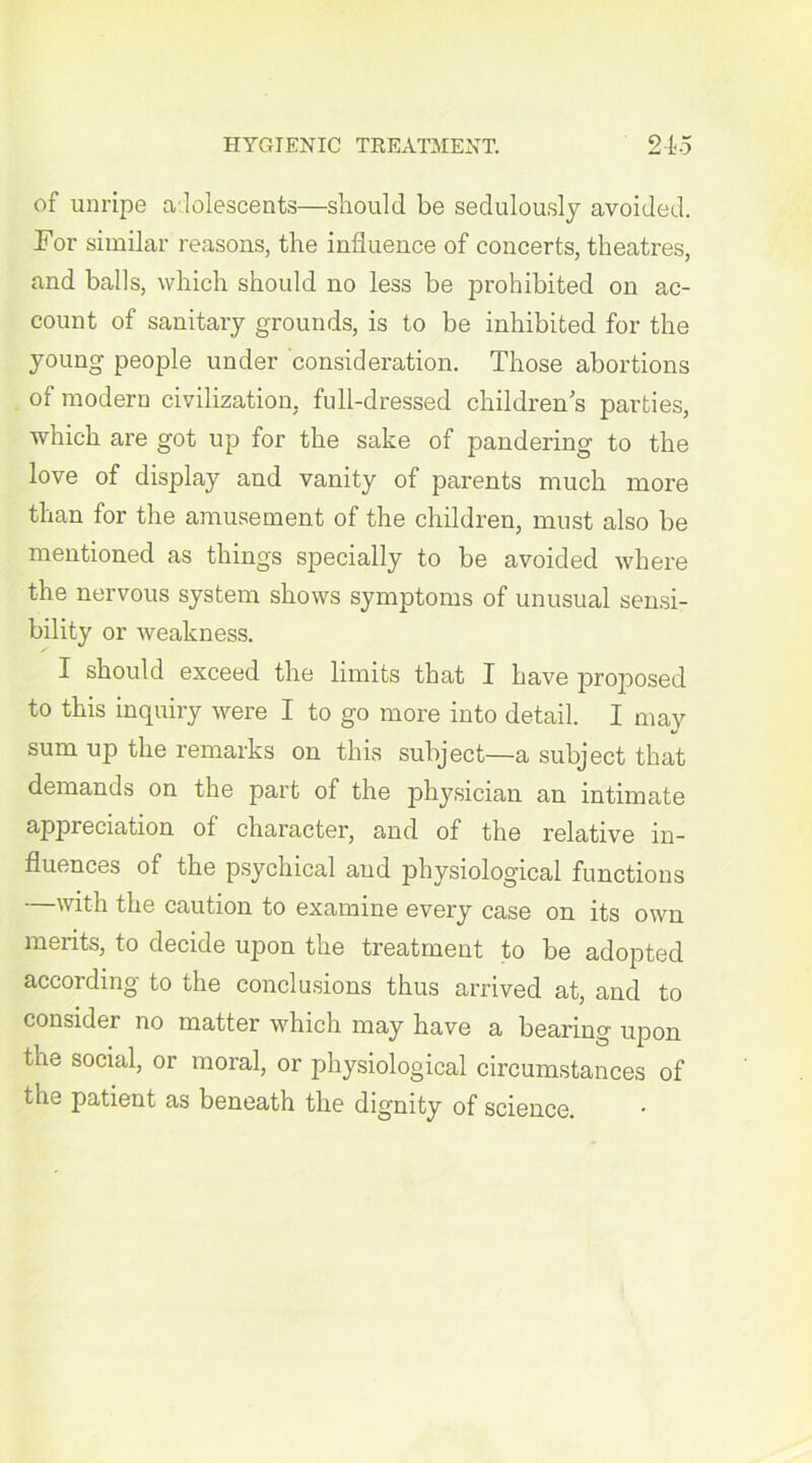 of unripe adolescents—should be sedulously avoided. For similar reasons, the influence of concerts, theatres, and balls, which should no less be prohibited on ac- count of sanitary grounds, is to be inhibited for the young people under consideration. Those abortions of modern civilization, full-dressed children’s parties, which are got up for the sake of pandering to the love of display and vanity of parents much more than for the amusement of the children, must also be mentioned as things specially to be avoided where the nervous system shows symptoms of unusual sensi- bility or weakness. I should exceed the limits that I have projiosed to this inquiry were I to go more into detail. I may sum up the remarks on this subject—a subject that demands on the part of the physician an intimate appreciation of character, and of the relative in- fluences of the psychical and physiological functions —with the caution to examine every case on its own merits, to decide upon the treatment to be adopted according to the conclusions thus arrived at, and to consider no matter which may have a bearing upon tue social, or moral, or physiological circumstances of the patient as beneath the dignity of science.