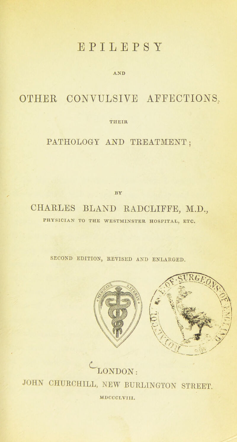 AND OTHER CONVULSIVE AFFECTIONS, THEIR PATHOLOGY AND TREATMENT; CHARLES BLAND RADCLIFFE, M.D., PHYSICIAN TO THE WESTMINSTER HOSPITAL, ETC. SECOND EDITION, REVISED AND ENLARGED. ^LONDON: JOHN CHURCHILL, NEW BURLINGTON STREET. MDCCCLVIII.