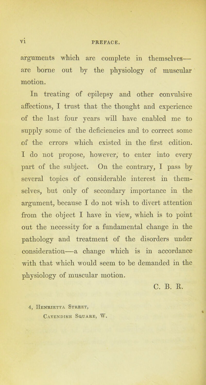 arguments which, are complete in themselves— are borne out by the physiology of muscular motion. In treating of epilepsy and other convulsive affections, I trust that the thought and experience of the last four years will have enabled me to supply some of the deficiencies and to correct some of the errors which existed in the first edition. I do not propose, however, to enter into every part of the subject. On the contrary, I pass by several topics of considerable interest in them- selves, but only of secondary importance in the argument, because I do not wish to divert attention from the object I have in view, which is to point out the necessity for a fundamental change in the pathology and treatment of the disorders under consideration—a change which is in accordance with that which would seem to be demanded in the physiology of muscular motion. C. B. R. 4, Henrietta Street, Cavendish Square, W.