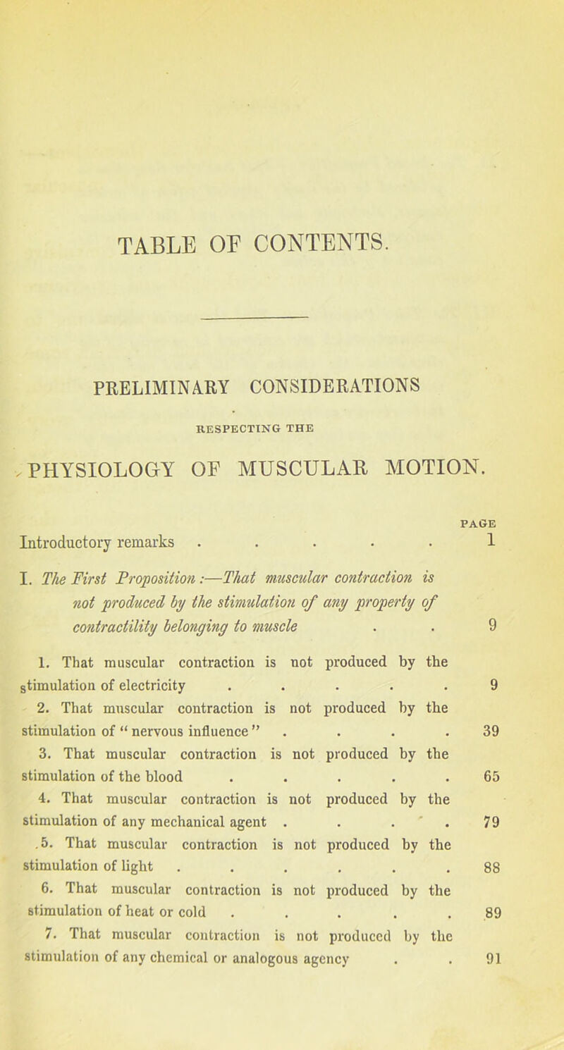 TABLE OE CONTENTS. PRELIMINARY CONSIDERATIONS RESPECTING THE .PHYSIOLOGY OF MUSCULAR MOTION. PAGE Introductory remarks ..... 1 I. The First Proposition:—That muscular contraction is not produced hy the stimulation of any property of contractility belonging to muscle . . 9 1. That muscular contraction is not produced by the stimulation of electricity ..... 9 2. That muscular contraction is not produced by tbe stimulation of “ nervous influence ” . . .39 3. That muscular contraction is not produced by the stimulation of the blood . . . . .65 4. That muscular contraction is not produced by the stimulation of any mechanical agent . . . 79 .5. That muscular contraction is not produced by the stimulation of light ...... 88 6. That muscular contraction is not produced by the stimulation of heat or cold ... 89 7. That muscular contraction is not produced by the stimulation of any chemical or analogous agency . . 91