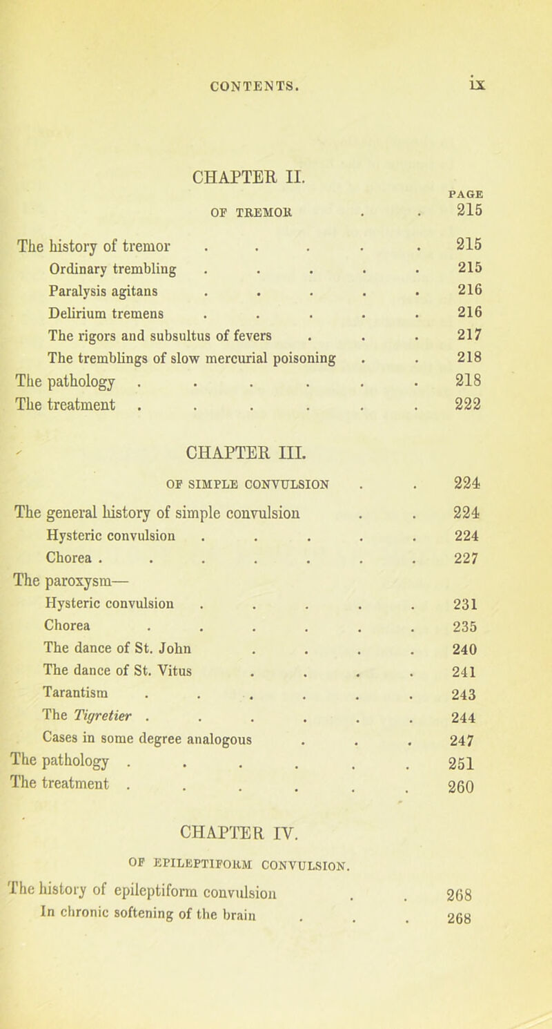 CHAPTER II. PAGE OF TREMOR 215 The history of tremor .... 215 Ordinary trembling .... 215 Paralysis agitans .... 216 Delirium tremens .... 216 The rigors and subsultus of fevers 217 The tremblings of slow mercurial poisoning 218 The pathology ..... 218 The treatment ..... 222 CHAPTER III. OF SIMPLE CONVULSION 224 The general history of simple convulsion 224 Hysteric convulsion .... 224 Chorea ...... 227 The paroxysm— Hysteric convulsion .... 231 Chorea ..... 235 The dance of St. John 240 The dance of St. Vitus 241 Tarantism ..... 243 The Tigretier ..... 244 Cases in some degree analogous 247 The pathology ..... 251 The treatment ..... 260 CHAPTER IY. OP EPILEPTIFORM CONVULSION. The history of epileptiform convulsion . 268 In chronic softening of the brain . . . 268