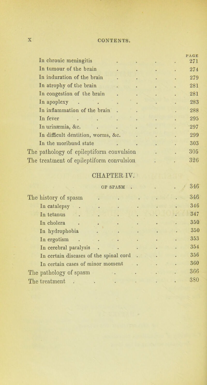 PAGE In chronic meningitis .... 271 In tumour of the brain .... 274 In induration of the brain .... 279 In atrophy of the brain . . . .281 In congestion of the brain . . . .281 In apoplexy ...... 283 In inflammation of the brain . . . 288 In fever ...... 293 In urinaemia, &c. ..... 297 In difficult dentition, worms, &c. . . . 299 In the moribund state .... 303 The pathology of epileptiform convulsion . . 305 The treatment of epileptiform convulsion . . 326 CHAPTER IV. OF SPASM . . . 346 The history of spasm ..... 346 In catalepsy . . . . . .346 In tetanus ...... 347 In cholera ...... 350 In hydrophobia ..... 350 In ergotism ...... 353 In cerebral paralysis ..... 354 In certain diseases of the spinal cord . . . 356 In certain cases of minor moment . . . 360 The pathology of spasm . . . .366 The treatment . . . ■ 380