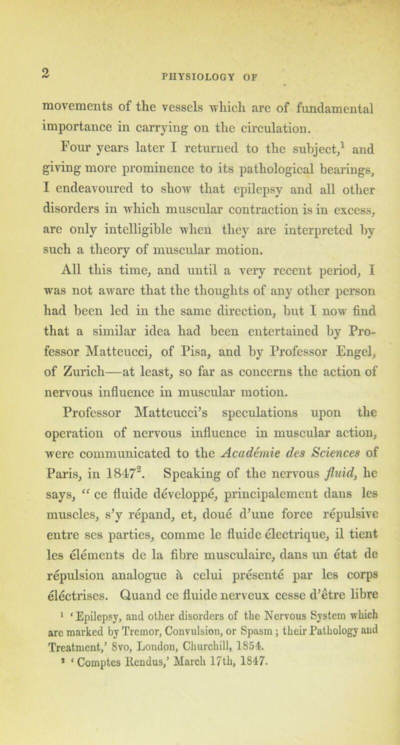 movements of the vessels which are of fundamental importance in carrying on the circulation. Four years later I returned to the subject,1 and giving more prominence to its pathological bearings, I endeavoured to show that epilepsy and all other disorders in which muscular contraction is in excess, are only intelligible when they are interpreted by such a theory of muscular motion. All this time, and until a very recent period, I was not aware that the thoughts of any other person had been led in the same direction, but I nowr find that a similar idea had been entertained by Pro- fessor Matteucci, of Pisa, and by Professor Engel, of Zurich—at least, so far as concerns the action of nervous influence in muscular motion. Professor Matteucci’s speculations upon the operation of nervons influence in muscular action, were communicated to the Academie des Sciences of Paris, in 18473. Speaking of the nervous fluid, he says, “ ce fluide developpe, principalement dans les muscles, s’y repand, et, done d’une force repulsive entre ses parties, comme le fluide electrique, il tient les elements de la fibre musculaire, dans un etat de repulsion analogue il celui presente par les corps electrises. Quand ce fluide nerveux cesse d’etre libre 1 ‘Epilepsy, and other disorders of the Nervous System which are marked by Tremor, Convulsion, or Spasm; their Pathology and Treatment,’ 8vo, London, Churchill, 1851. * * Comptes ltendus,’ March 17th, 1817.