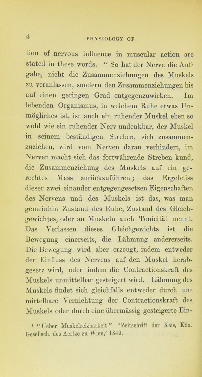 PHYSIOLOGY OP tion of nervous influence in muscular action are stated in these words. “ So hat der Nerve die Auf- gabe, nicht die Zusammenziehungen des Muskels zu veranlassen, sondern den Zusammenziehungen bis auf einen geringen Grad entgegenzuwirken. Im lebenden Organismus, in welchem Rube etwas Un- mogliches ist, ist auch ein rubender Muskel eben so wobl wie ein rubender Nerv undenkbar, der Muskel in seinem bestandigen Streben, sich zusammen- zuziehen, wird vom Nerven daran verhindert, im Nerven macbt sicb das fortwahrende Streben kund, die Zusammenziebung des Muskels auf ein ge- rechtes Mass zuruckzufiibren; das Ergebniss dieser zwei einander entgegengesetzen Eigenscbaften des Nervens und des Muskels ist das, was man gemeinhin Zustand des Rube, Zustand des Gleicli- gewichtes, oder an Muskeln auch Tonicitat nennt. Das Verlassen dieses Gleicbgewichts ist die Bewegung einerseits, die Labmung andererseits. Die Bewegung wird aber erzeugt, indem entweder der Einfluss des Nervens auf den Muskel herab- gesetz wird, oder indem die Contractionskraft des Muskels unmittelbar gesteigert wird. Labmung des Muskels findet sicb gleicbfalls entweder durcb un- mittelbare Yernicbtung der Contractionskraft des Muskels oder durcb eine ubermassig gesteigerte Ein- 1 “ Uebcr Muskclreizbarkeit.” ‘Zeitschrift der Kais, Kou. Gesellsch. des Aertze zu Wien,’ 1849.