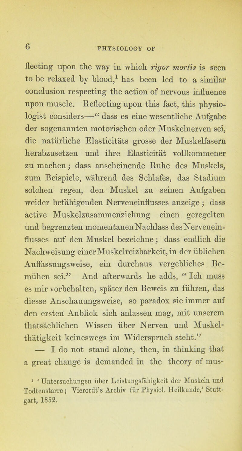 fleeting upon the way in which rigor mortis is seen to he relaxed by blood,1 has been led to a similar conclusion respecting the action of nervous influence upon muscle. Reflecting upon this fact, this physio- logist considers—“ dass es eine wesentliche Aufgabe der sogenannten motorischen oder Muskelnerven sei, die naturliche Elasticities grosse der Muskelfasern herabzusetzen und ihre Elasticitat vollkommener zu machen; dass anscheinende Ruhe des Muskels, zum Beispiele, wakrend des Schlafes, das Stadium solchen regen, den Muskel zu seinen Aufgaben weider befahigenden Nerveneinflusses anzeige ; dass active Muskelzusammenziehung einen geregelten und begrenzten momentanenNachlass des Nervenein- flusses auf den Muskel bezeichne; dass endlich die Nachweisung einerMuskelreizbarkeit, in der ublichen Auffassungsweise, ein durchaus vergebliches Be- miihen sei.” And afterwards he adds, “ Ich muss es mir vorbehalten, spater den Beweis zu fiihren, das diesse Anschauungsweise, so paradox sie immer auf den ersten Anblick sich anlassen mag, mit unserein thatsachlichen Wissen iiber Nerven und Muskel- tliatigkeit keineswegs im Widersprucli stelit.” — I do not stand alone, then, in thinking that a great change is demanded in the theory of mus- 1 ‘ Untersuchungen iiber Leistungsfahigkeit der Muskeln und Todtenstarre; Yierordt’s Arcliiv fiir Physiol. Ileilkunde,5 Stutt- gart, 1852.