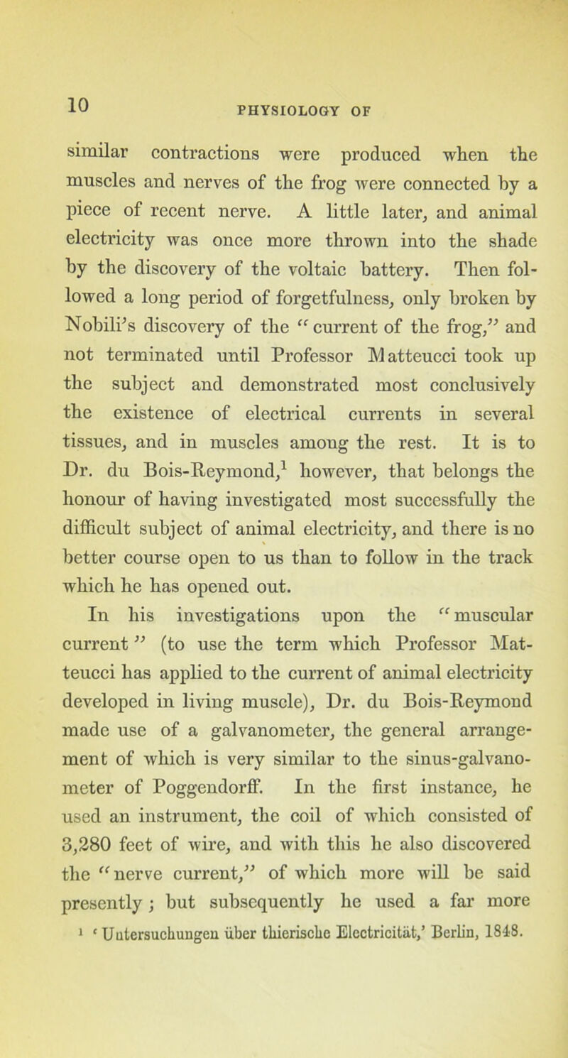 PHYSIOLOGY OF similar1 contractions were produced when the muscles and nerves of the frog were connected by a piece of recent nerve. A little later, and animal electricity was once more thrown into the shade by the discovery of the voltaic battery. Then fol- lowed a long period of forgetfulness, only broken by NobilPs discovery of the “ current of the frog,” and not terminated until Professor Matteucci took up the subject and demonstrated most conclusively the existence of electrical currents in several tissues, and in muscles among the rest. It is to Dr. du Bois-Reymond,1 however, that belongs the honour of having investigated most successfully the difficult subject of animal electricity, and there is no better course open to us than to follow in the track which he has opened out. In his investigations upon the “ muscular current ” (to use the term which Professor Mat- teucci has applied to the current of animal electricity developed in living muscle), Dr. du Bois-Reymond made use of a galvanometer, the general arrange- ment of which is very similar to the sinus-galvano- meter of Poggendorff. In the first instance, he used an instrument, the coil of which consisted of 3,280 feet of wire, and with this he also discovered the “nerve current,” of which more will be said presently; but subsequently he used a far more 1 ‘ Uutersuchungen iiber thierischc Elcctricitat,’ Berlin, 1818.