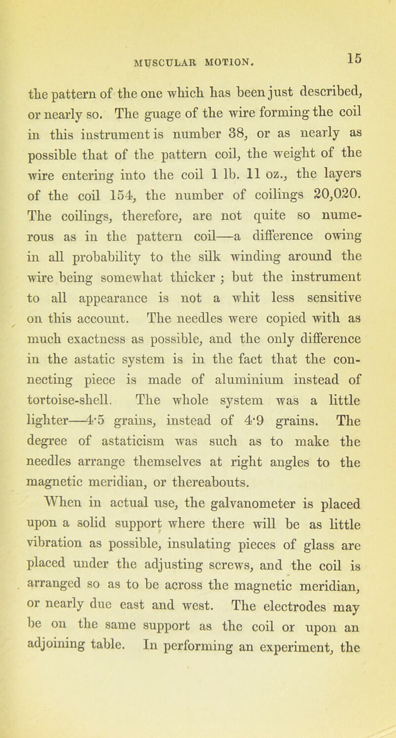 tlie pattern of the one which has been just described, or nearly so. The guage of the wire forming the coil in this instrument is number 38, or as nearly as possible that of the pattern coil, the weight of the wire entering into the coil 1 lb. 11 oz., the layers of the coil 154, the number of codings 20,020. The codings, therefore, are not quite so nume- rous as in the pattern coil—a difference owing in ad probability to the silk winding around the wire being somewhat thicker ; but the instrument to all appearance is not a whit less sensitive on this account. The needles were copied with as much exactness as possible, and the only difference in the astatic system is in the fact that the con- necting piece is made of aluminium instead of tortoise-shell. The whole system was a little lighter—4-5 grains, instead of 4-9 grains. The degree of astaticism was such as to make the needles arrange themselves at right angles to the magnetic meridian, or thereabouts. When in actual use, the galvanometer is placed upon a solid support where there will be as little vibration as possible, insulating pieces of glass are placed under the adjusting screws, and the coil is arranged so as to be across the magnetic meridian, or nearly due east and west. The electrodes may be on the same support as the coil or upon an adjoining table. In performing an experiment, the