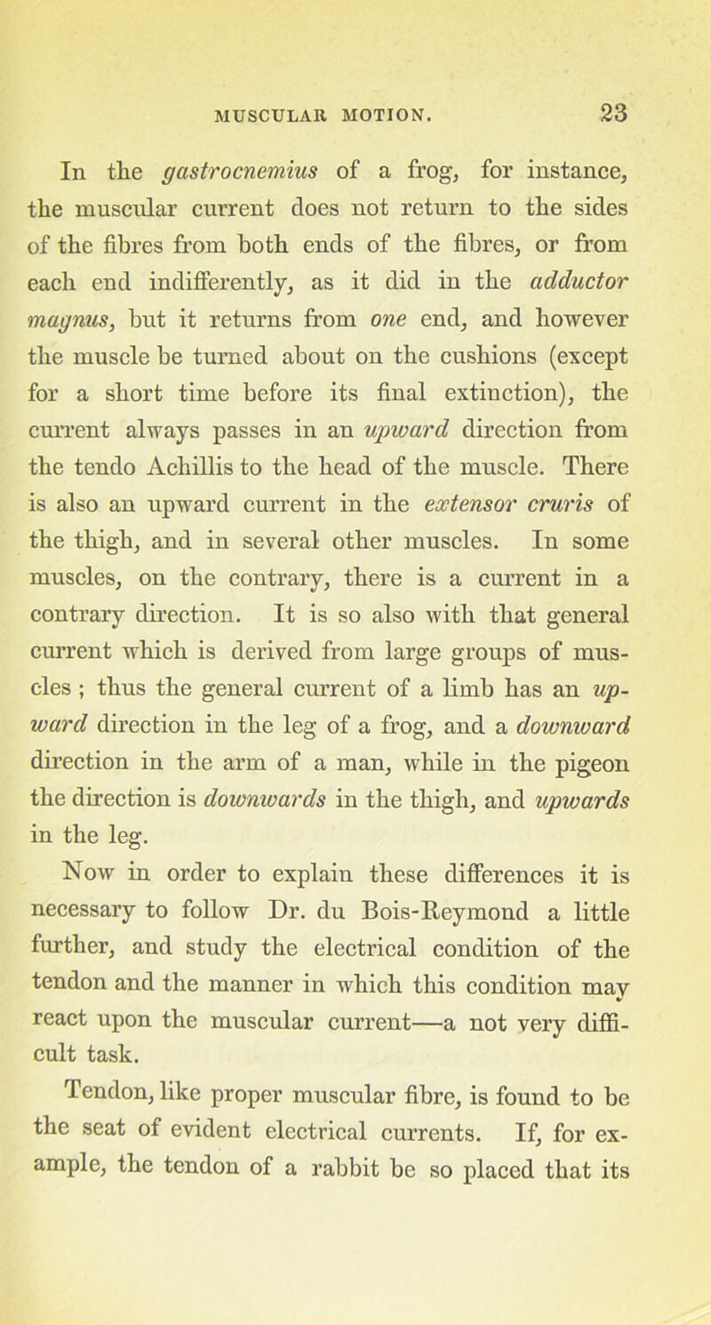 In the gastrocnemius of a frog, for instance, the muscular current does not return to the sides of the fibres from both ends of the fibres, or from each end indifferently, as it did in the adductor magnus, but it returns from one end, and however the muscle be turned about on the cushions (except for a short time before its final extinction), the current always passes in an upward direction from the tendo Achillis to the head of the muscle. There is also an upward current in the extensor cruris of the thigh, and in several other muscles. In some muscles, on the contrary, there is a current in a contrary direction. It is so also with that general current which is derived from large groups of mus- cles ; thus the general current of a limb has an up- ward direction in the leg of a frog, and a downward direction in the arm of a man, while in the pigeon the direction is downwards in the thigh, and upwards in the leg. Now in order to explain these differences it is necessary to follow Dr. du Bois-Reymond a little further, and study the electrical condition of the tendon and the manner in which this condition may react upon the muscular current—a not very diffi- cult task. Tendon, like proper muscular fibre, is found to be the seat of evident electrical currents. If, for ex- ample, the tendon of a rabbit be so placed that its
