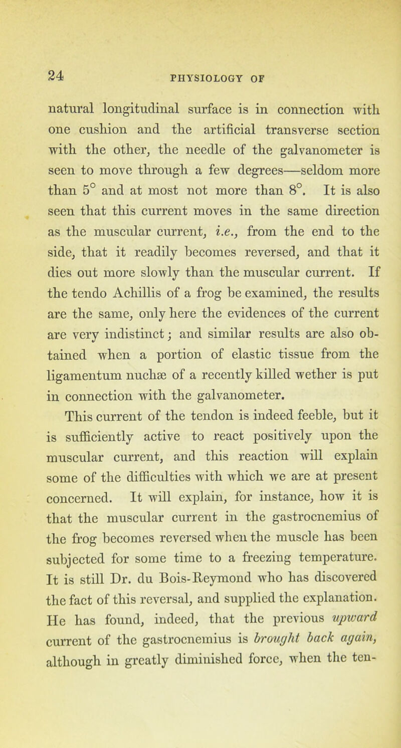 natural longitudinal surface is in connection ■with one cushion and the artificial transverse section with the other, the needle of the galvanometer is seen to move through a few degrees—seldom more than 5° and at most not more than 8°. It is also seen that this current moves in the same direction as the muscular current, i.e., from the end to the side, that it readily becomes reversed, and that it dies out more slowly than the muscular current. If the tendo Achillis of a frog be examined, the results are the same, only here the evidences of the current are very indistinct; and similar results are also ob- tained when a portion of elastic tissue from the ligamentum nuchse of a recently killed wether is put in connection with the galvanometer. This current of the tendon is indeed feeble, but it is sufficiently active to react positively upon the muscular current, and this reaction will explain some of the difficulties with which we are at present concerned. It will explain, for instance, how it is that the muscular current in the gastrocnemius of the frog becomes reversed when the muscle has been subjected for some time to a freezing temperature. It is still Dr. du Bois-Reymond who has discovered the fact of this reversal, and supplied the explanation. He has found, indeed, that the previous upward current of the gastrocnemius is brought back again, although in greatly diminished force, when the ten-
