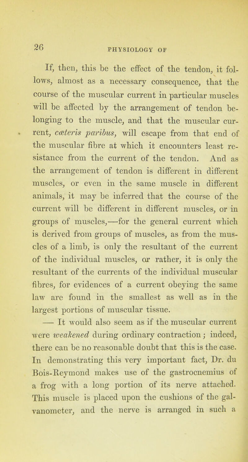 PHYSIOLOGY OF If, then, this be the effect of the tendon, it fol- lows, almost as a necessary consequence, that the course of the muscular current in particular muscles will be affected by the arrangement of tendon be- longing to the muscle, and that the muscular cur- rent, cceteris paribus, will escape from that end of the muscular fibre at which it encounters least re- sistance from the current of the tendon. And as the arrangement of tendon is different in different muscles, or even in the same muscle in different animals, it may be inferred that the course of the current will be different in different muscles, or in groups of muscles,—for the general current which is derived from groups of muscles, as from the mus- cles of a limb, is only the resultant of the current of the individual muscles, or rather, it is only the resultant of the currents of the individual muscular fibres, for evidences of a current obeying the same law are found in the smallest as well as in the largest portions of muscular tissue. — It would also seem as if the muscular current were ivealcened during ordinary contraction; indeed, there can be no reasonable doubt that this is the case. In demonstrating this very important fact, Dr. du Bois-Reymond makes use of the gastrocnemius of a frog with a long portion of its nerve attached. This muscle is placed upon the cushions of the gal- vanometer, and the nerve is arranged in such a