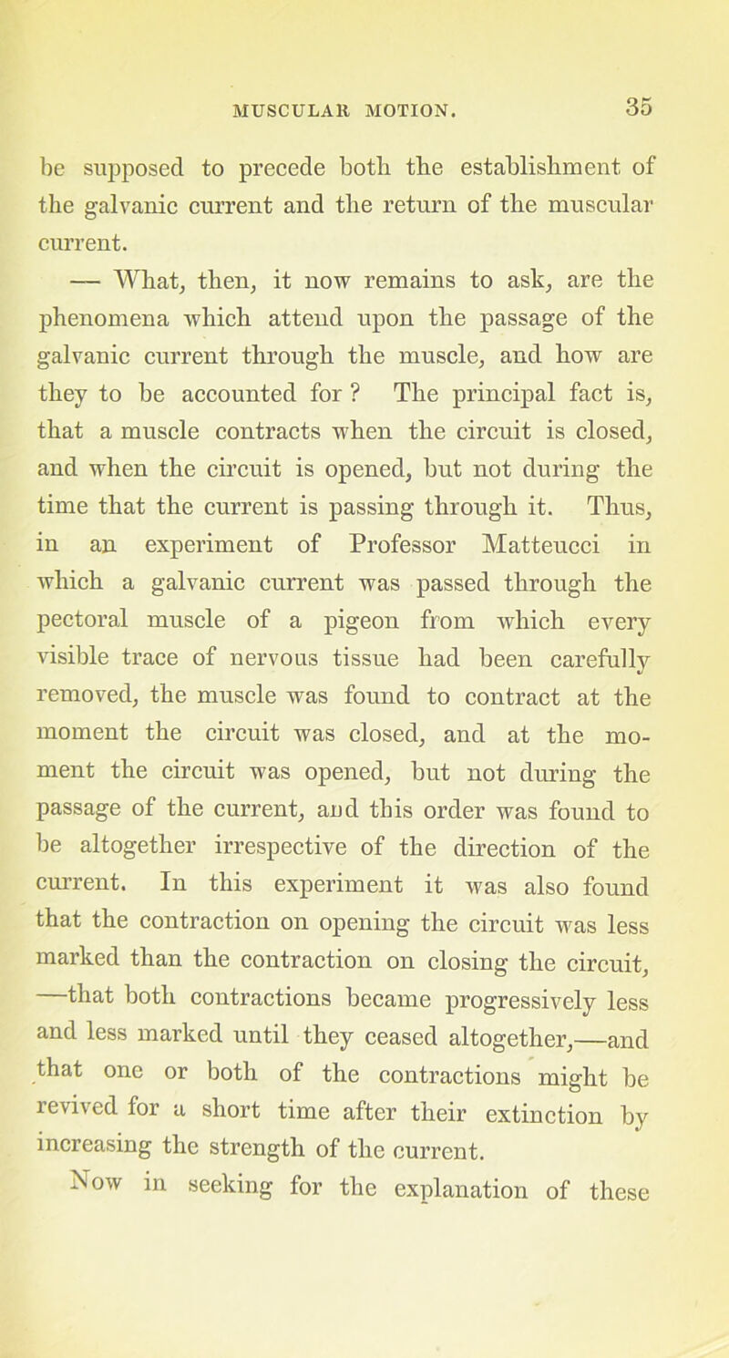 be supposed to precede botb the establishment of the galvanic current and the return of the muscular current. — What, then, it now remains to ask, are the phenomena which attend upon the passage of the galvanic current through the muscle, and how are they to be accounted for ? The principal fact is, that a muscle contracts when the circuit is closed, and when the circuit is opened, but not during the time that the current is passing through it. Thus, in an experiment of Professor Matteucci in which a galvanic current was passed through the pectoral muscle of a pigeon from which every visible trace of nervous tissue had been carefully removed, the muscle was found to contract at the moment the circuit was closed, and at the mo- ment the circuit was opened, but not during the passage of the current, and this order was found to be altogether irrespective of the direction of the current. In this experiment it was also found that the contraction on opening the circuit was less marked than the contraction on closing the circuit, that both contractions became progressively less and less marked until they ceased altogether,—and that one or both of the contractions might be revived for a short time after their extinction by increasing the strength of the current. Now in seeking for the explanation of these