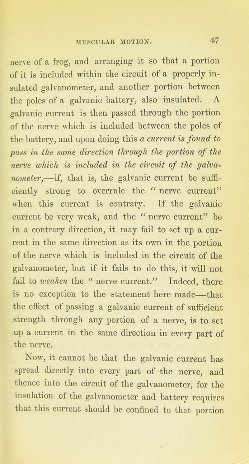 nerve of a frog, and arranging it so that a portion of it is included within the circuit of a properly in- sulated galvanometer, and another portion between the poles of a galvanic battery, also insulated. A galvanic current is then passed through the portion of the nerve which is included between the poles of the battery, and upon doing this a current is found to pass in the same direction through the portion of the nerve which is included in the circuit of the galva- nometer,—if, that is, the galvanic current he suffi- ciently strong to overrule the “ nerve current” when this current is contrary. If the galvanic current he very weak, and the “ nerve current” be in a contrary direction, it may fail to set up a cur- rent in the same direction as its own in the portion of the nerve which is included in the circuit of the galvanometer, hut if it fails to do this, it will not fail to iveaken the “ nerve current.” Indeed, there is no exception to the statement here made—that the effect of passing a galvanic current of sufficient strength through any portion of a nerve, is to set up a current in the same direction in every part of the nerve. Now, it cannot be that the galvanic current has spread directly into every part of the nerve, and thence into the circuit of the galvanometer, for the insulation of the galvanometer and battery requires that this current should he confined to that portion