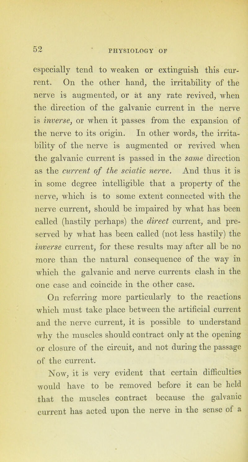 especially tend to weaken or extinguish this cur- rent. On the other hand, the irritability of the nerve is augmented, or at any rate revived, when the direction of the galvanic current in the nerve is inverse, or when it passes from the expansion of the nerve to its origin. In other words, the irrita- bility of the nerve is augmented or revived when the galvanic current is passed in the same direction as the current of the sciatic nerve. And thus it is in some degree intelligible that a property of the nerve, which is to some extent connected with the nerve current, should be impaired by what has been called (hastily perhaps) the direct current, and pre- served by what has been called (not less hastily) the inverse current, for these results may after all be no more than the natural consequence of the way in which the galvanic and nerve currents clash in the one case and coincide in the other case. On referring more particularly to the reactions which must take place between the artificial current and the nerve current, it is possible to understand why the muscles should contract only at the opening or closure of the circuit, and not during the passage of the current. Now, it is very evident that certain difficulties would have to be removed before it can be held that the muscles contract because the galvanic current has acted upon the nerve in the sense of a