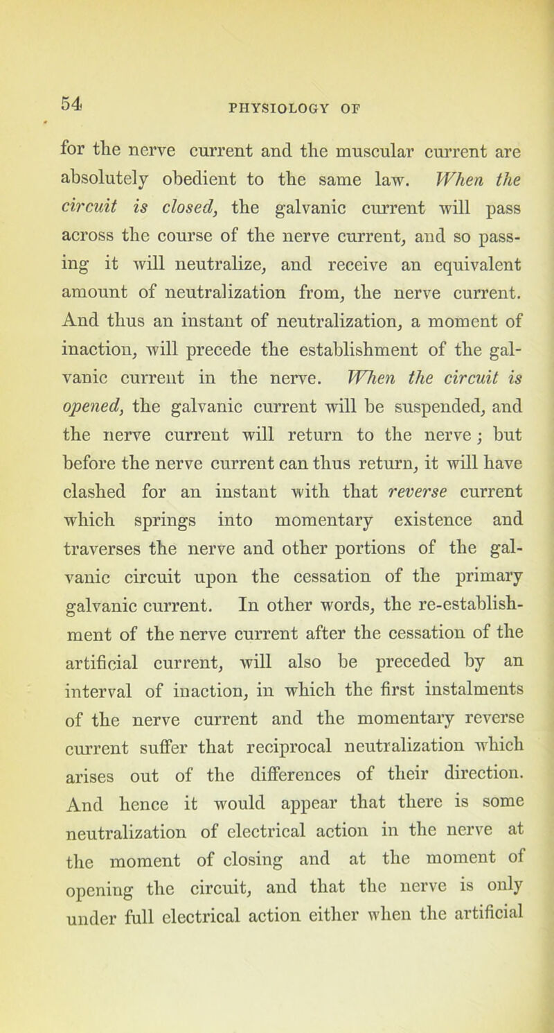 for the nerve current and the muscular current are absolutely obedient to the same law. When the circuit is closed, the galvanic current will pass across the course of the nerve current, and so pass- ing it will neutralize, and receive an equivalent amount of neutralization from, the nerve current. And thus an instant of neutralization, a moment of inaction, will precede the establishment of the gal- vanic current in the nerve. When the circuit is opened, the galvanic current will be suspended, and the nerve current will return to the nerve; but before the nerve current can thus return, it will have clashed for an instant with that reverse current which springs into momentary existence and traverses the nerve and other portions of the gal- vanic circuit upon the cessation of the primary galvanic current. In other words, the re-establish- ment of the nerve current after the cessation of the artificial current, will also be preceded by an interval of inaction, in which the first instalments of the nerve current and the momentary reverse current suffer that reciprocal neutralization which arises out of the differences of their direction. And hence it would appear that there is some neutralization of electrical action in the nerve at the moment of closing and at the moment of opening the circuit, and that the nerve is only under full electrical action either when the artificial