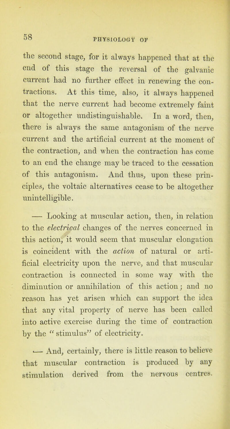 PHYSIOLOGY OF the second stage, for it always happened that at the end of this stage the reversal of the galvanic current had no further effect in renewing the con- tractions. At this time, also, it always happened that the nerve current had become extremely faint or altogether undistinguishable. In a word, then, there is always the same antagonism of the nerve current and the artificial current at the moment of the contraction, and when the contraction has come to an end the change may be traced to the cessation of this antagonism. And thus, upon these prin- ciples, the voltaic alternatives cease to be altogether unintelligible. — Looking at muscular action, then, in relation to the electrical changes of the nerves concerned in this action, it would seem that muscular elongation is coincident with the action of natural or arti- ficial electricity upon the nerve, and that muscular contraction is connected in some way with the diminution or annihilation of this action; and no reason has yet arisen which can support the idea that any vital property of nerve has been called into active exercise during the time of contraction by the “ stimulus” of electricity. »— And, certainly, there is little reason to believe that muscular contraction is produced by any stimulation derived from the nervous centres.