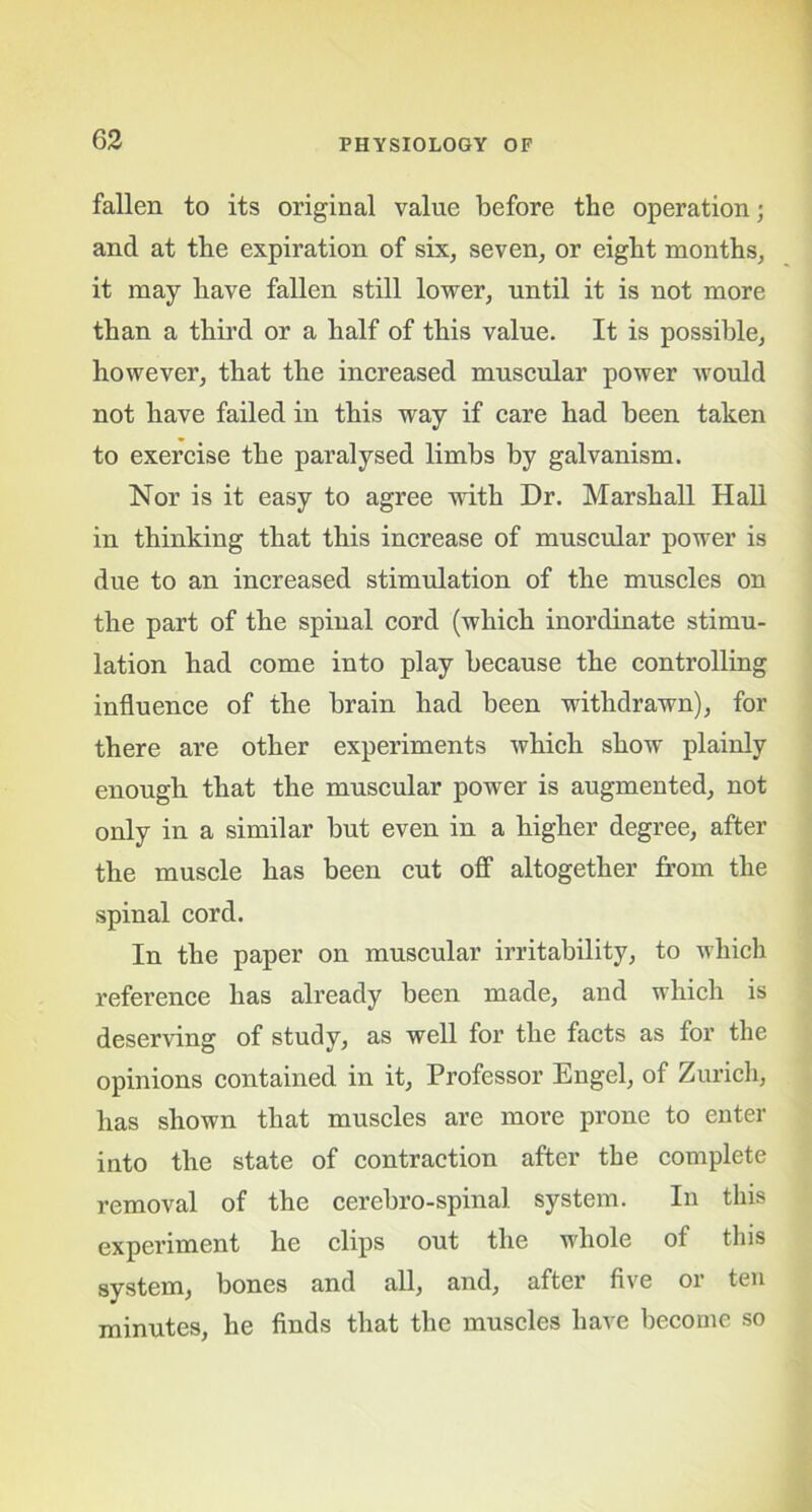 fallen to its original value before the operation; and at the expiration of six, seven, or eight months, it may have fallen still lower, until it is not more than a third or a half of this value. It is possible, however, that the increased muscular power would not have failed in this way if care had been taken to exercise the paralysed limbs by galvanism. Nor is it easy to agree with Dr. Marshall Hall in thinking that this increase of muscular power is due to an increased stimulation of the muscles on the part of the spinal cord (which inordinate stimu- lation had come into play because the controlling influence of the brain had been withdrawn), for there are other experiments which show plainly enough that the muscular power is augmented, not only in a similar but even in a higher degree, after the muscle has been cut off altogether from the spinal cord. In the paper on muscular irritability, to which reference has already been made, and which is deserving of study, as well for the facts as for the opinions contained in it, Professor Engel, of Zurich, has shown that muscles are more prone to enter into the state of contraction after the complete removal of the cerebro-spinal system. In this experiment he clips out the whole of this system, bones and all, and, after five or ten minutes, he finds that the muscles have become so