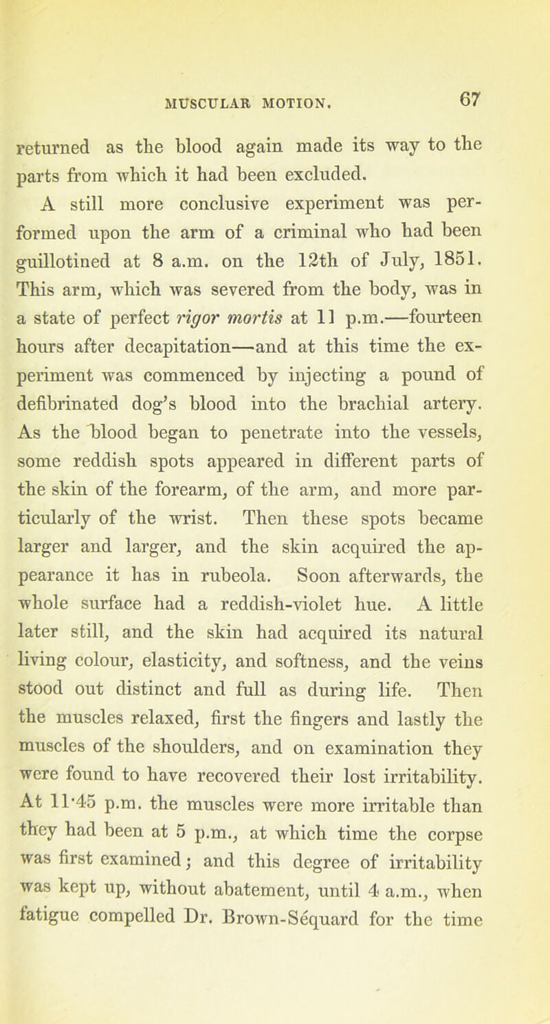 returned as the blood again made its way to the parts from which it had been excluded. A still more conclusive experiment was per- formed upon the arm of a criminal who had been guillotined at 8 a.m. on the 12th of July, 1851. This arm, which was severed from the body, was in a state of perfect rigor mortis at 11 p.m.—fourteen hours after decapitation—and at this time the ex- periment was commenced by injecting a pound of defibrinated dog's blood into the brachial artery. As the blood began to penetrate into the vessels, some reddish spots appeared in different parts of the skin of the forearm, of the arm, and more par- ticularly of the wrist. Then these spots became larger and larger, and the skin acquired the ap- pearance it has in rubeola. Soon afterwards, the whole surface had a reddish-violet hue. A little later still, and the skin had acquired its natural living colour, elasticity, and softness, and the veins stood out distinct and full as during life. Then the muscles relaxed, first the fingers and lastly the muscles of the shoulders, and on examination they were found to have recovered their lost irritability. At 11’45 p.m. the muscles were more irritable than they had been at 5 p.m., at which time the corpse was first examined; and this degree of irritability was kept up, without abatement, until 4 a.m., when fatigue compelled Dr. Brown-Sequard for the time