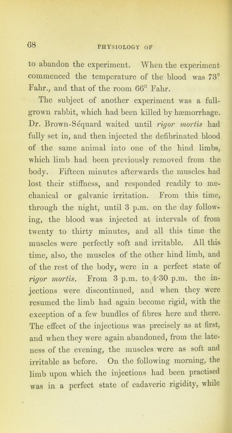 to abandon tbe experiment. When the experiment commenced the temperature of the blood was 73° Fahr., and that of the room 66° Fahr. The subject of another experiment was a full- grown rabbit, which had been killed by haemorrhage. Dr. Brown-Sequard waited until rigor mortis had fully set in, and then injected the defibrinated blood of the same animal into one of the hind limbs, which limb had been previously removed from the body. Fifteen minutes afterwards the muscles had lost their stiffness, and responded readily to me- chanical or galvanic irritation. From this time, through the night, until 3 p.m. on the day follow- ing, the blood was injected at intervals of from twenty to thirty minutes, and all this time the muscles were perfectly soft and irritable. All this time, also, the muscles of the other hind limb, and of the rest of the body, were in a perfect state of rigor mortis. From 3 p.m. to 4-30 p.m. the in- jections were discontinued, and when they were resumed the limb had again become rigid, with the exception of a few bundles of fibres here and there. The effect of the injections was precisely as at first, and when they were again abandoned, from the late- ness of the evening, the muscles were as soft and irritable as before. On the following morning, the limb upon which the injections had been practised was in a perfect state of cadaveric rigidity, while