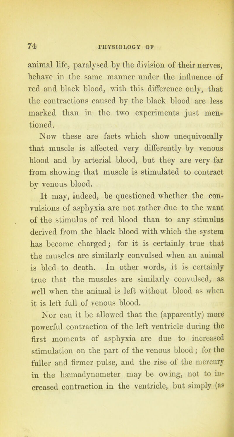 animal life, paralysed by the division of their nerves, behave in the same manner under the influence of red and black blood, with this difference only, that the contractions caused by the black blood are less marked than in the two experiments just men- tioned. Now these are facts which show unequivocally that muscle is affected very differently by venous blood and by arterial blood, but they are very far from showing that muscle is stimulated to contract by venous blood. It may, indeed, be questioned whether the con- vulsions of asphyxia are not rather due to the want of the stimulus of red blood than to any stimulus derived from the black blood with which the system has become charged; for it is certainly true that the muscles are similarly convulsed when an animal is bled to death. In other words, it is certainly true that the muscles are similarly convulsed, as well when the animal is left without blood as when it is left full of venous blood. Nor can it be allowed that the (apparently) more powerful contraction of the left ventricle during the first moments of asphyxia are due to increased stimulation on the part of the venous blood; for the fuller and firmer pulse, and the rise of the mercury in the hsemadynometer may be owing, not to in- creased contraction in the ventricle, but simply (as