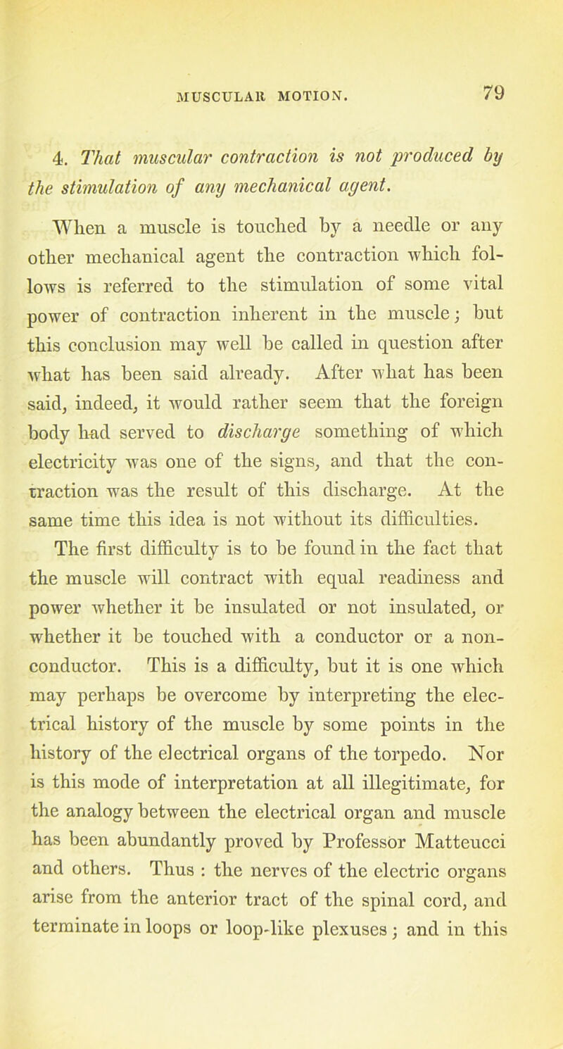 4. That muscular contraction is not produced by the stimulation of any mechanical agent. When a muscle is touched by a needle or any other mechanical agent the contraction which fol- lows is referred to the stimulation of some vital power of contraction inherent in the muscle; but this conclusion may well be called in question after what has been said already. After what has been said, indeed, it would rather seem that the foreign body hud served to discharge something of which electricity was one of the signs, and that the con- traction was the result of this discharge. At the same time this idea is not without its difficulties. The first difficulty is to be found in the fact that the muscle will contract with equal readiness and power whether it be insulated or not insulated, or whether it be touched with a conductor or a non- conductor. This is a difficulty, but it is one which may perhaps be overcome by interpreting the elec- trical history of the muscle by some points in the history of the electrical organs of the torpedo. Nor is this mode of interpretation at all illegitimate, for the analogy between the electrical organ and muscle has been abundantly proved by Professor Matteucci and others. Thus : the nerves of the electric organs arise from the anterior tract of the spinal cord, and terminate in loops or loop-like plexuses; and in this