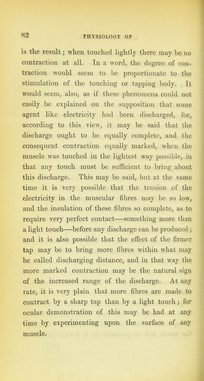 is the result; when touched lightly there may he no contraction at all. In a word, the degree of con- traction would seem to be proportionate to the stimulation of the touching or tapping body. It would seem, also, as if these phenomena could not easily be explained on the supposition that some agent like electricity had been discharged, for, according to this view, it may be said that the discharge ought to be equally complete, and the consequent contraction equally marked, when the muscle was touched in the lightest way possible, in that any touch must be sufficient to bring about this discharge. This may be said, but at the same time it is very possible that the tension of the electricity in the muscular fibres may be so low, and the insulation of these fibres so complete, as to require very perfect contact—something more than a light touch—before any discharge can be produced; and it is also possible that the effect of the firmer tap may be to bring more fibres within what may be called discharging distance, and in that way the more marked contraction may be the natural sign of the increased range of the discharge. At any rate, it is very plain that more fibres are made to contract by a sharp tap than by a light touch; for ocular demonstration of this may be had at any time by experimenting upon the surface of any muscle.