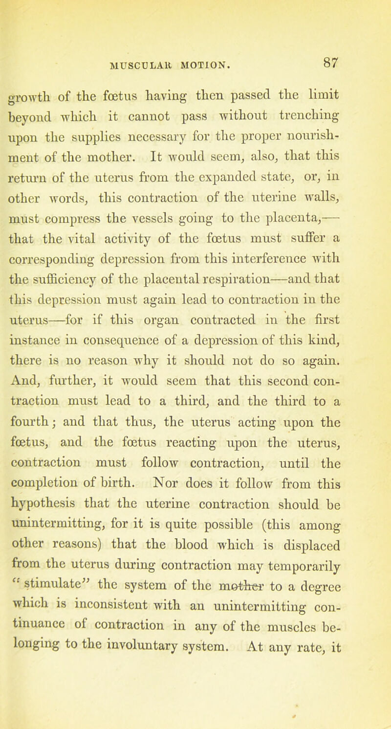 growth of the foetus having then passed the limit beyond which it cannot pass without trenching upon the supplies necessary for the proper nourish- ment of the mother. It would seem, also, that this return of the uterus from the expanded state, or, in other words, this contraction of the uterine walls, must compress the vessels going to the placenta,— that the vital activity of the foetus must suffer a corresponding depression from this interference with the sufficiency of the placental respiration—and that this depression must again lead to contraction in the uterus—for if this organ contracted in the first instance in consequence of a depression of this kind, there is no reason why it should not do so again. And, further, it would seem that this second con- traction must lead to a third, and the third to a fourth; and that thus, the uterus acting upon the foetus, and the foetus reacting upon the uterus, contraction must follow contraction, until the completion of birth. Nor does it follow from this hypothesis that the uterine contraction should be unintermitting, for it is quite possible (this among other reasons) that the blood which is displaced from the uterus during contraction may temporarily ff stimulate” the system of the m&ther to a degree which is inconsistent with an unintermitting con- tinuance of contraction in any of the muscles be- longing to the involuntary system. At any rate, it