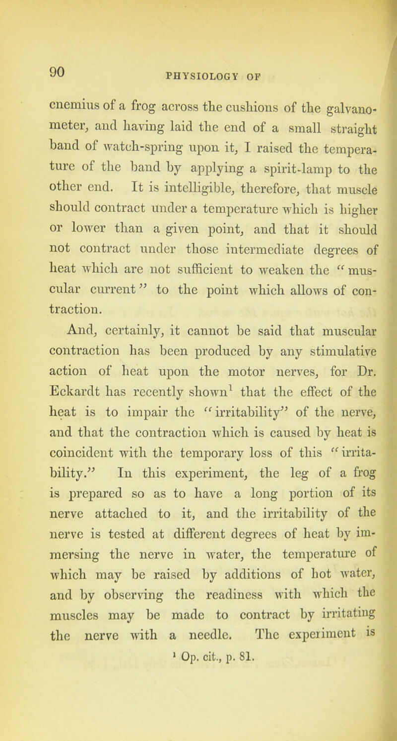 PHYSIOLOGY OF cnemius of a frog across the cushions of the galvano- meter, and having laid the end of a small straight hand of watch-spring upon it, I raised the tempera- ture of the band by applying a spirit-lamp to the other end. It is intelligible, therefore, that muscle should contract under a temperature which is higher or lower than a given point, and that it should not contract under those intermediate degrees of heat which are not sufficient to weaken the “ mus- cular current ” to the point which allows of con- traction. And, certainly, it cannot be said that muscular contraction has been produced by any stimulative action of heat upon the motor nerves, for Dr. Eckardt has recently shown1 that the effect of the heat is to impair the “ irritability” of the nerve, and that the contraction which is caused by heat is coincident with the temporary loss of this “ irrita- bility.” In this experiment, the leg of a frog is prepared so as to have a long portion of its nerve attached to it, and the irritability of the nerve is tested at different degrees of heat by im- mersing the nerve in water, the temperature of which may be raised by additions of hot water, and by observing the readiness with which the muscles may be made to contract by irritating the nerve with a needle. The experiment is 1 Op. cit., p. 81.