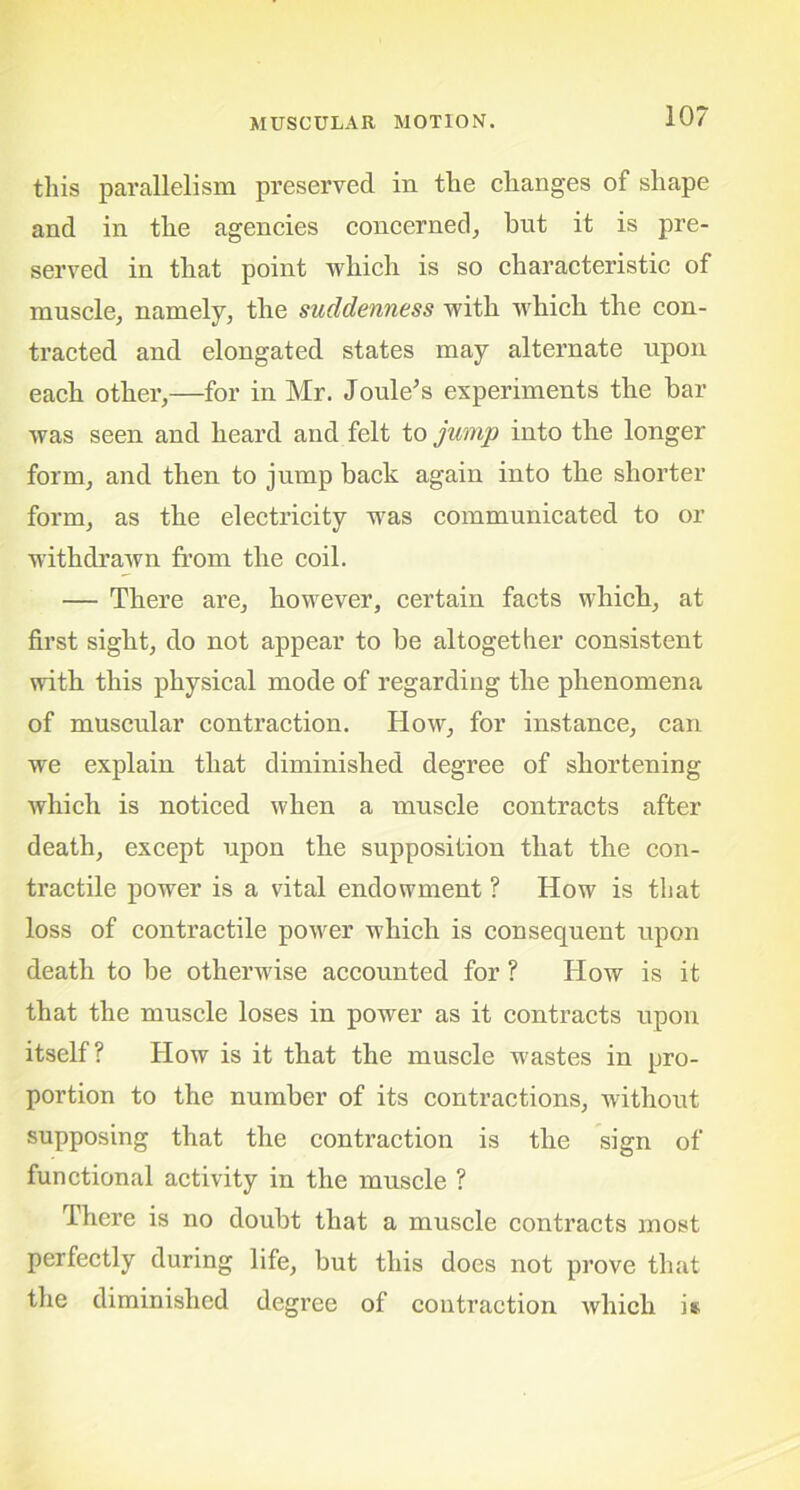 this parallelism preserved in the changes of shape and in the agencies concerned, but it is pre- served in that point which is so characteristic of muscle, namely, the suddenness with which the con- tracted and elongated states may alternate upon each other,—for in Mr. Joule’s experiments the bar was seen and heard and felt to jump into the longer form, and then to jump back again into the shorter form, as the electricity was communicated to or withdrawn from the coil. — There are, however, certain facts which, at first sight, do not appear to be altogether consistent with this physical mode of regarding the phenomena of muscular contraction. How, for instance, can we explain that diminished degree of shortening which is noticed when a muscle contracts after death, except upon the supposition that the con- tractile power is a vital endowment ? How is that loss of contractile power which is consequent upon death to be otherwise accounted for ? How is it that the muscle loses in power as it contracts upon itself? How is it that the muscle wastes in pro- portion to the number of its contractions, without supposing that the contraction is the sign of functional activity in the muscle ? There is no doubt that a muscle contracts most perfectly during life, but this does not prove that the diminished degree of contraction which is